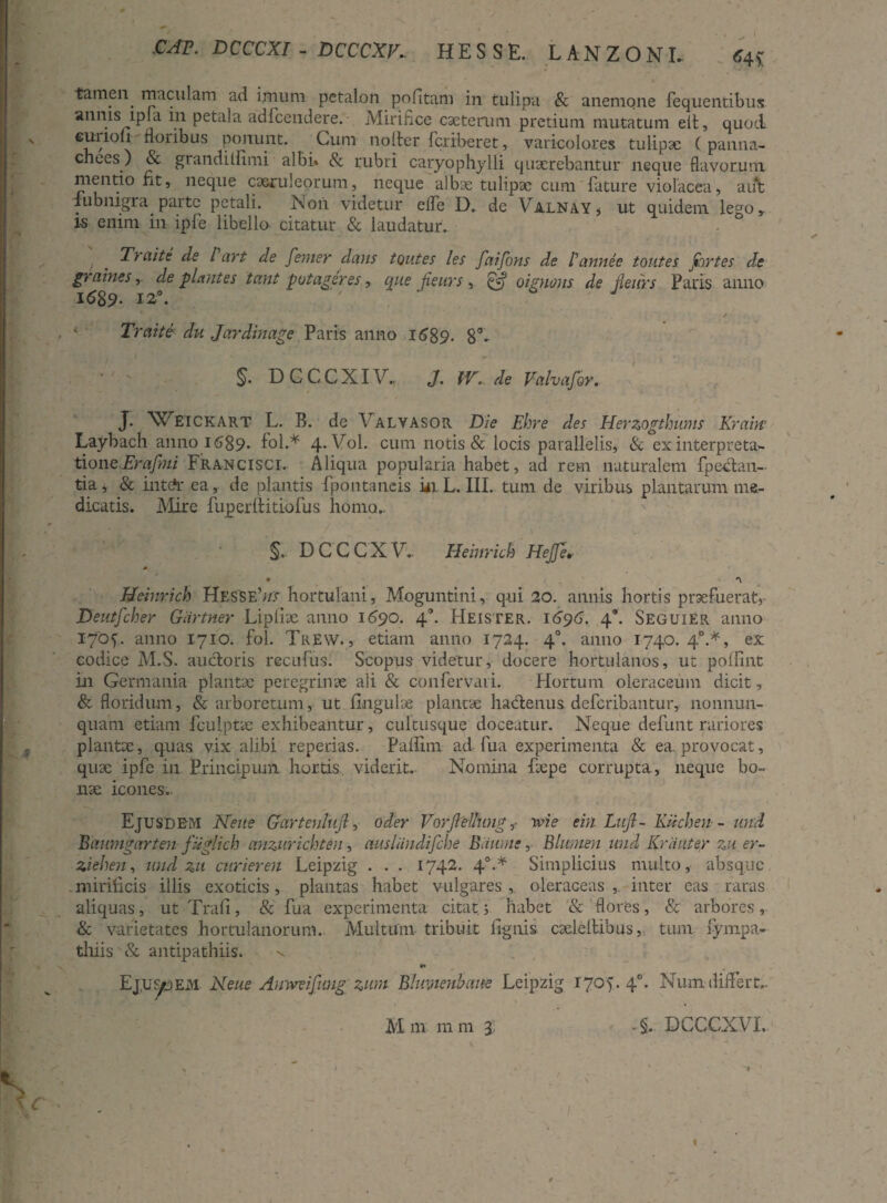 *4S CAV. DCCCXI - DCCCXV.. HESS E. LANZONL tamen maculam ad imum petalon politam in tulipa & anemone fequentibus annis lpIa in petala adfcendere. • Mirifice caeterum pretium mutatum elt, quod curiofi floribus ponunt. Cum noifer fcriberet, varicolores tulipae ( panna- chees) & grandilfimi albi. & rubri caryophylli quaerebantur neque flavorum mentio fit, neque caeruleorum, neque albae tulipae cum fature violacea, aut fubnigra parte petali. Non videtur elfe D. de Valnay, ut quidem le°o, is enim in ipfe libello citatur & laudatur. • ° Traite de l art de femer dans toutes les faifons de Pannee toutes fortes de graines, deplantes tant p ut ager es, que fieurs , oignons de jleurs Paris anno I<589. 12*. Traite du Jardinctge Paris anno 1689. 8’- §. D C C C XI V„ J. IV. de Valva for. J. Weickart L. B. de Valvasor Die Ehre des Herzogthums Kram Laybach anno 1689* fol.* 4*V°1. cum notis & locis parallelis, & ex interpreta¬ tione Eraftni Francisci. Aliqua popularia habet, ad rem naturalem fpeclan- tia, & intdr ea, de plantis fpontaneis in. L. III. tum de viribus plantarum me¬ dicatis. Mire fuperftitiofus homo.. §. DCCCXV.. IEeinrich HeJJe» • Meinrich HesSE’«:<- hortulani, Moguntini, qui 20. annis hortis praefuerat, Deutfcher Giirtner Lipliae anno 1690. 4°. Heister. i696. 4’. Seguier anno 1705. anno 1710. fol. TrEW. , etiam anno 1724. 40. anno 1740. 40.*, ex codice M.S. auctoris recufus. Scopus videtur, docere hortulanos, ut poffint in Germania plantae peregrinae ali & confervari. Hortum oleraceum dicit, & floridum, & arboretum, ut Ungulae plantae hactenus defcribantur, nonnun- quam etiam fculptae exhibeantur, cultusque doceatur. Neque definit rariores plantae, quas vix alibi reperias. Paflim ad fua experimenta & ea. provocat, quae ipfe in Principum hortis viderit. Nomina fiepe corrupta., neque bo¬ nae icones. Ejusdem Neue Garteulujl, oder Vorjlelhng,< wie ein Luft- Kiichen- und Baumgarten fuglich anzurichten, cmsliindifche Baume, Blumen und Krduter zu er- ziehen, und zu curieren Leipzig . . . 1742. 40.* Simplicius multo, absque mirificis illis exoticis, plantas habet vulgares, oleraceas, inter eas raras aliquas, ut Trafi, & fua experimenta citat; habet & flores, & arbores, & varietates hortulanorum. Multum tribuit lignis caelellibus, tum fympa- thiis & antipathiis. v Ej.u^dem Neue Amvvifung zum Bhmenbctne Leipzig 1705.4°. Numdiffert..