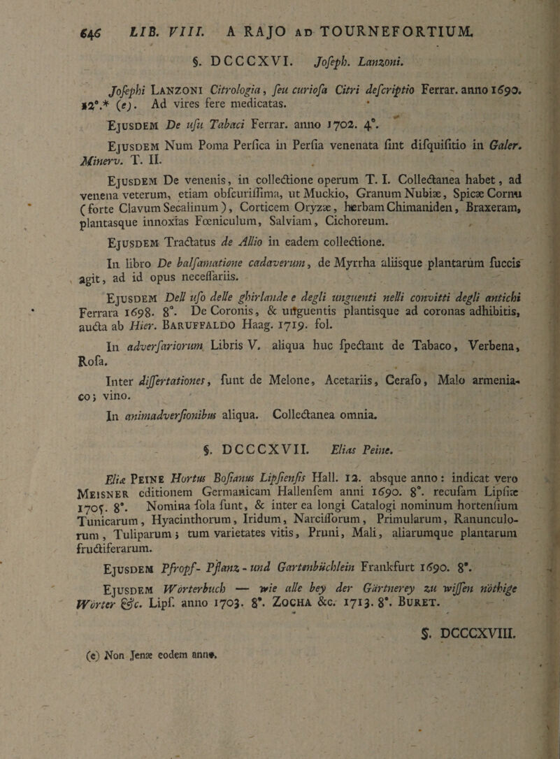 §. DCCCXVI. Jofeph. Lanzoni. Jofiphi Lanzoni Citrologia, [eu cur iofa Citri defcriptio Ferrar. anno 1690. *20.* (e). Ad vires fere medicatas. Ejusdem De ufu Tabaci Ferrar. anno J702. 4°* Ejusdem Num Poma Perfica in Perfia venenata fint difquifitio in Galer. Minerv. T. II. Ejusdem De venenis, in colledione operum T. I. Colledanea habet, ad venena veterum, etiam obfcurifiima, ut Muckio, Granum Nubiae, Spicae Cornu ( forte Clavum Secalinum ), Corticem Oryzae, herbam Chimaniden, Braxeram, plantasque innoxias Fceniculum, Salviam, Cichoreum. Ejusdem Tradatus de AUio in eadem colledione. In libro De balfamatione cadaverum, de Myrrha aliisque plantarum fuccis v agit, ad id opus neceflariis. Ejusdem Dell ufo deUe ghirlande e degli unguenti neUi convitti degli antichi Ferrara 1698. 8°- De Coronis, & uitguentis plantisque ad coronas adhibitis, auda ab Hier. Baruffaldo Haag. 1719. fol. In a dv erfar iorum Libris V. aliqua huc fpedant de Tabaco, Verbena, Rofa. Inter dijjertationes, funt de Melone, Acetariis, Cerafo, Malo armenia¬ co ; vino. In animadverftonibus aliqua. Colledanea omnia. §. DCCCXVII. Elius Peme. Elia Peine Hortus Bojianus Lipjienfis Hali. 12. absque anno: indicat vero Meisner editionem Germanicam Hallenfem anni 1690. 8°* recufam Lipfize 170^. 89- Nomina Lola funt, & interea longi Catalogi nominum hortenfium Tunicarum , Hyacinthorum, Iridum, Narcilforum, Primularum, Ranunculo¬ rum , Tuliparum i tum varietates vitis, Pruni, Mali, aliarumque plantarum frudiferarum. Ejusdem Pfropf- Pfanz-und Gartenbiichlein Frankfurt 1690. 8’* Ejusdem Worterbucb — v*ie alie bey der Gartnerey zu wijfen nothige Worter &c. Lipf. anno 1703. 8’- Zocha &c. 1713. 8*. Buret. > $. DCCCXVTIL (e) Non Jense eodem nnn».