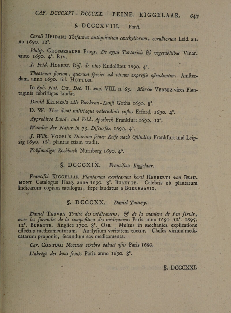 CAP. DCCCXV1. DCCCXX. PEINE. KIGGELAAR. 6+7 5. DCCCXVIII. Varii. Carali Heidani Thefaurus antiquitatum conchyliorum, coraUiorum Leid. an- no 1090. 12. Philip. Grosgebauer Progr. De agnis Tartaricis & vegetabilibus Vinar. anno 1690. 4”. Riv. * J. Frid. Hoekel DiJJ. de vino Rudolftatt 1690. 4°. Theatrum florum, quorum fpecies ad vivum expreffa oflenduntur. Amfter- dam. anno 1690. fol. Hotton. . In Eph-_Nat. Cur.Dec. II. tmn. VIII. n. 63. Marcus Verbez vires Plan¬ taginis iebrilugas laudat. David Kelner’s edle Bierbrau- Kunfl Gotha 1690. 8°. D. W. Thee domi militiaque valetudinis cuflos Erford. 1690. 4*. Approbirte Land - und Feld ~ Apotheck Frankfurt 1690. 12°. Wunder der Natur in 73. Difcurfen 1690. 40. J. Wilb.' Vogel’s Diarium feiner Reife nach Oflindien Frankfurt und Leip- zig 1^90. 12°. plantas etiam tradit. Vollflandiges Kochbuch Nurnberg 1690. 40. §. DCCCXIX. Francifcus Kiggelaar. Francifci Kiggelaar Plantarim exoticarum horti Herberti van Beau- mont Catalogus Haag. anne 1^90. 8°. Burette. Celebris ob plantarum Indicarum copiam catalogus, Ecpe laudatus a Boerhaavio. §. DCCCXX. Daniel Tauvry. Daniel Tauvry Traite des medic amens, £■? de la maniore de s'en fer vir, avec les formules de la compofition des medicamens Paris anno 1690. 12°. 169^. 12°. Burette. Anglice 1700. 8°. Osb. Multus in mechanica explicatione effe&us medicamentorum. Analyfium veritatem tuetur. Claffes virium medi¬ catarum proponit, fecundum eas medicamenta. Car. Contugi Nocetne cerebro tabaci ufus Paris 1690. Vabrege des bons fruits Paris anno 1690. 8#-