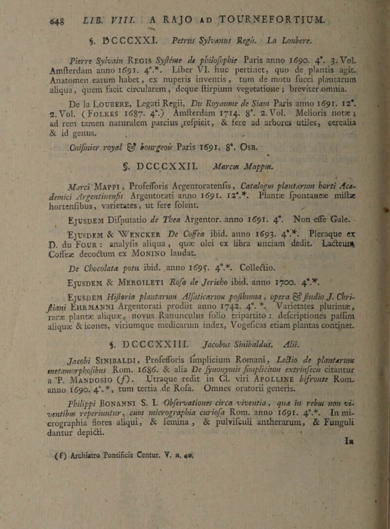 I 648 LIB. VIII. A RAJO ad TOURN.EFORTIUM. §. DCCCXXI. Petrus Syhamis Regis. La Loubere. Pierre Sylvain Regis Syjleme de philofophie Paris anno 1690. 4*. 3. VoL Amfterdam anno 1691. 40.*. Liber VI. huc pertinet, quo de plantis agit. Anatomen earum habet, ex nuperis inventis , tum de motu fucci plantarum aliqua, quem facit circularem, deque ftirpimn vegetatione; breviter omnia. De la Loubere, Legati Regii, Du Royaume de Siam Paris anno 1691. 12*. 2.V0I. ( Folkes i687- 4°-) Amfterdam 1714- 8°- 2.V0I. Melioris notae; ad rem tamen naturalem parcius jrelpicit, & fere ad arbores utiles, cerealia & id genus. , . Cuijmier royal & bourgeok Paris 1691. 8*- Osb. * • §. D C C C X X11. Marcus Mappus. • v. * —,K Marci Mappi , Profeflbris Argentoratenfis, Catalogus plantarum horti Aea* dentici Argentinenjis Argentorati anno 169r. 1%'*. Plantae fpontanex miftse hortenfibus, varietates, ut fere folent. Ejusdem Difputatio de The a Argentor. anno 1691. 4’. Non effe Gale. Ejusdem & Wencker De Copa ibid. anno 1^93. 40.*. Pleraque ex D. du Four : analyfis aliqua, qux olei ex libra unciam dedit. Ladeuu* Coftese decodum ex Monino laudat. De ChocolatA potu ibid. anno 40.*. Colledio. Ejusdem & Mergi leti Rofa de Jericho ibid. anno 1700. 4’.*. Ejusdem Hijloria plantarum Alfaticarum pojlhuma, opera & Jludio J. Chri-» pani Ehrmajsni Argentorati prodiit anno 1742. 40. *. Varietates plurimae, rarx planta; aliquae, novus Ranunculus folio tripartitodeferiptiones paftlm aliquae & icones, viriumque medicarum index, Vogeficas etiam plantas continet. §. DCCCXXIII. Jacobus Sinibaldus. Alii. Jacobi Sinibaldi, Profefloris funplieium Romani, Le&io de plantarum tnctamorphofibus Rom. i6%6. & alia De fynonymis fimplicium extrinfecis citantur a 'P. Mandosio (/). Utraque redit in Cl. viri Apolline lifronte Rom. anno 1590. 40.*, tum tertia de Rofa. Omnes oratorii generis. Philippi BONANNI S. I. Obfervationes circa viventia, qua in rebus noti vi- ventibus reperiuntur, cum micrographia curiofa Rom. anno 1691. 40.*. In mi- crographia flores aliqui, & femina , & pulvifculi antherarum, & Funguli dantur depidi. In