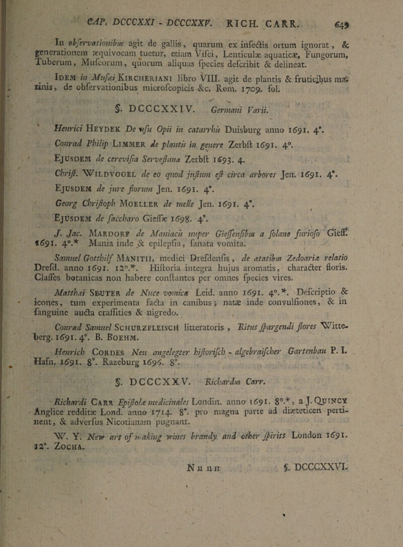 CAP. DCCCXXI - DCCCXXV. RICH. 'CARR. J In obfervationibus agit de gallis, quarum ex infectis ortum ignorat, & generationem ecquivocam tuetur, etiam Vifci, Lenticulae aquaticae, Fungorum, Tuberum, Mufcorum, quorum aliquas fpecies defcribit & delineat. Idem in Mufai Kircheriani libro VIII. agit de plantis & fruticibus ma> rinis, de obfervationibus microfcopicis &c. Rom. 1709-. fol. ^ ^ f t §. DCCCXXIV. Germani Varii. Henrici Heydek De wfu Opii in caturrhis Duisburg anno 1691. 4*. Conrad Philip Limmer de plautis in genere Zerbft 1691. 40. Ejusdem de cerevijia Servefluna Zerbft 1693. 4* Chrifl. WlLDYOGEL de eo quod jnjlmn eji circa arbores Jen. 1691. 4*. Ejusdem de jure forum Jen. 1691. 4. Georg Chrifloph Moeller de meile Jen. 1691. 4*. Ejusdem de faccharo Gicffte 1698. 4°. J. Jac. Makdorf de Maniacis nuper Giejjenfihm a flolano furiofo Gieff 1691- 4°.* Mania inde jk cpilcpfia, fanata vomita. Samitel Gotthilf Manitii, medici Drefdenfis , de statibus Zedoaria relatio Drefd. anno 1691. 12°.*. Hiftoria integra hujus aromatis, character floris. Clafles botanicas non habere conftantes per omnes fpecies vires. Matth.ei Semuter de Nuce vomica Leid. anno 1691. 40. *. Dcfcriptio & icones, tum experimenta facta in canibus; natae inde convulftones, & in fanguine audta crailities & nigredo. Conrad Samuel ScHURZFLEiscii litteratoris , Ritus fl urgendi flores XCitte- berg. 1691. 40. B. Boehm. Henrich Cordes Neu angelegter hiflorifch - algebraifcher Gartenbau P. I. Hafn. 1691. 8°* Razeburg 1696. 8°- DCCCXXV. Richardus Carr. Richardi Carr EpifloU medicinales Loitdin. anno 1691. 8°-* ? aj. Qutncy Anglice redditae Lond. anno 1714. 8°* pro magna parte ad diaeteticen perti¬ nent, & adverfus Nicotianam pugnant. XV. Y. Near art of n ahhig wines brandy and other Jfiirits London 1691. 12°. ZOCHA,