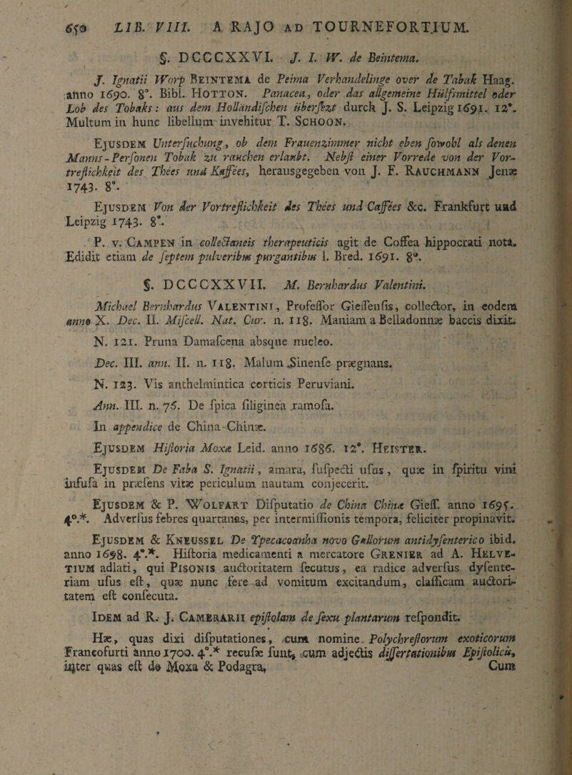 '§. DCCCXXVI. J. I. W. de Beintema. J. Ignatii JVorp Beintema de Peima Verhandelinge over de Tabak Haag. anno 1690. 8°- Bibi. Hotton. Panacea., oder das allgemeine Hiilfsmittel oder Lob des Tobaks: aus dem Hollandifcheu iiberfezt durch J. S. Leipzig 1691. 12*. Multum in hunc libellum invehitur T. Schoon. Ejusdem Unterfuchung, ob dem Frauenzimmer nicht eben for*obi ais denen Manns - Perfonen Tobak zu rauchen erlanbt. Nebjl einer Vorrede von der Vor- trejlichkeit des Thees urnl Kajfees, herausgegeben von J. F. RAUCHMANN Jense 1743- 8°. Ejusdem Von der Vortrefiichkeit des Thees und Caffees &c. Frankfurt uad Leipzig 1743. 8°. P. v. Campen in colle&aneis thenrpeuticis agit de CofFea hippocrati nota. Edidit etiam de Jeptem pulveribus purgantibus 1. Bred. 1691. g®. §. DCCCXXVII. AI. Bernhardus Valentini. Michael Bernh ardus Valentini, ProfciTor GieiTenfis, colle&or, in eodem anneX. Dec. II. Mifcell. Nat. Cur. n. 118- Maniam a Belladonme baccis dixit. N. ISI. Pruna Damafcena absque nucleo. Dec. III. ann. II. n. 118- Malum JJinenfc praegnans. N. 123. Vis anthelmintica corticis PeruvianL Ann. III. n. 75. De fpica filiginea .ramofa. In appendice de China-Chime. Ejusdem Hijloria Moxa Leid. anno 12®. Heister. Ejusdem De Faba S. Ignatii, amara, fufpecti ufus, qme in fpiritu vini infufa in pracfens vita: periculum nautam conjecerit. Ejusdem & P. Wolfart Difputatio de China Chim GielT. anno 1694. 40.*. Adverlus febres quartanas, per intermiffionis tempora, feliciter propinavit. Ejusdem & Kneussel De Tpecucoanha novo Gallorum antidy[enterico ibid. anno 1698* 4*-*- Hiftoria medicamenti a mercatore Grenier ad A. Helve¬ tium adlati, qui Pisonis audoritatem fecutus, ea radice adverfus dyfente- riam ufus eft, quae nunc fere ad vomitum excitandum, clafficam audori- tatem eft confecuta. Idem ad R. J. Camerarii epiftolam de fexu plantarunt refpondit Hae, quas dixi difputationes, cum nomine. Polychrejlorv.m exoticorum Franeofurti anno 1700. 40.* recufse funt# .cum adjedis differtationibus Epiftolicu, ityter quas eft d@ Moxa & Podagra, Cum