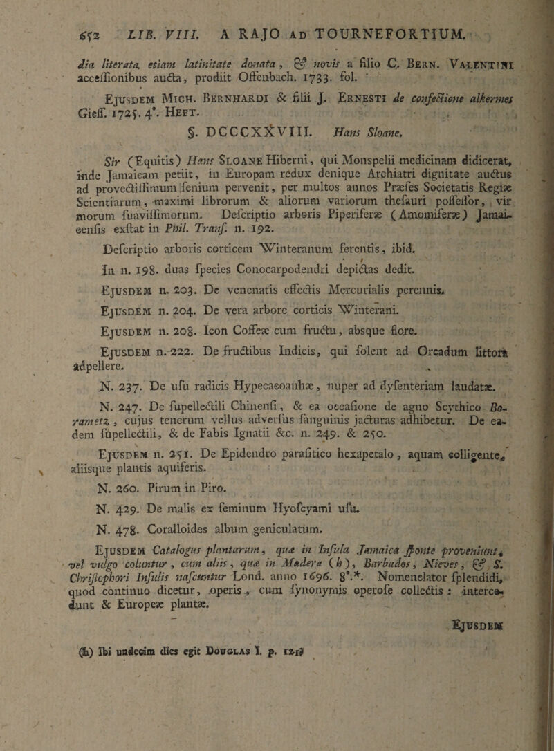 dia literatn, etiam latinitate donata, & novis a filio C. Bern. Valenti IU accellionibus auda, prodiit Offcubach. 1733. fol. % / Ejusdem Mich. Bernhardi & filii J. Ernesti de confectione alkermet Gieff. 172*. 40. Heft. §. DCCCX^VIII. Sloane. t . ■* -. ... ■. , Sir (Equitis) Hans Sloane Hiberni, qui Monspelii medicinam didicerat* iude Jamaieam petiit, in Europam redux denique Archiatri dignitate audus ad provedillimum fenium pervenit, per multos annos Pracies Societatis Regiae Scientiarum, maximi librorum & aliorum variorum thefauri pofTellor, vir morum fuaviffimorum. Defcriptio arboris Piperiferse (Amomiferae) JamaL. eenfis exftat in Pml. Tranf. 11. 192. Defcriptio arboris corticem Winteranum ferentis, ibid. In n. 198* duas fpecies Conocarpodendri depidas dedit. Ejusdem n. 203. De venenatis effedis Mercurialis perennis. Ejusdem n. 204. De vera arbore corticis Winterani. Ejusdem n. 208. Icon Coffeae cum frudu, absque flore. Ejusdem n. 222. De frudibus Indicis, qui folent ad Orcadum Iittort adpellere. JST. 237. De ufu radicis Hypecaeoanhae, nuper ad dyfenteriam laudatae. N. 247. De fupelledili Chinenfi, & ea occafione de agno Scythico Bo- rametz , cujus tenerum vellus adverfus fanguinis j aduras adhibetur. De ea¬ dem fupelledili, & de Fabis Ignatii &c. n. 249. & 250. Ejusdem n. 251. De Epidendro parafitico hexapetalo, aquam colligente* aliisque plantis aquiferis. N. 260. Pirum in Piro. ■ » N. 429. De malis ex feminum Hyofcyami ufu. N. 478- Coralloides album geniculatum. Ejusdem Catalogus plantarum, qua in Infula Jamaica Jfonte proveniunt4 vel vulgo coluntur , cum aliis, qit<& in Maderet ( h ), Barbudos, Nieves, & S. Chrijtophori Infulis nafcuntur Lond. anno 1696. 8®.*. Nomenclator fplendidi, quod continuo dicetur, .operiscum fynonymis operofe colledis: interco- dunt & Europeae plantae. Ejusdem (h) Ibi undecim dies egit Douglas I. p. izrf