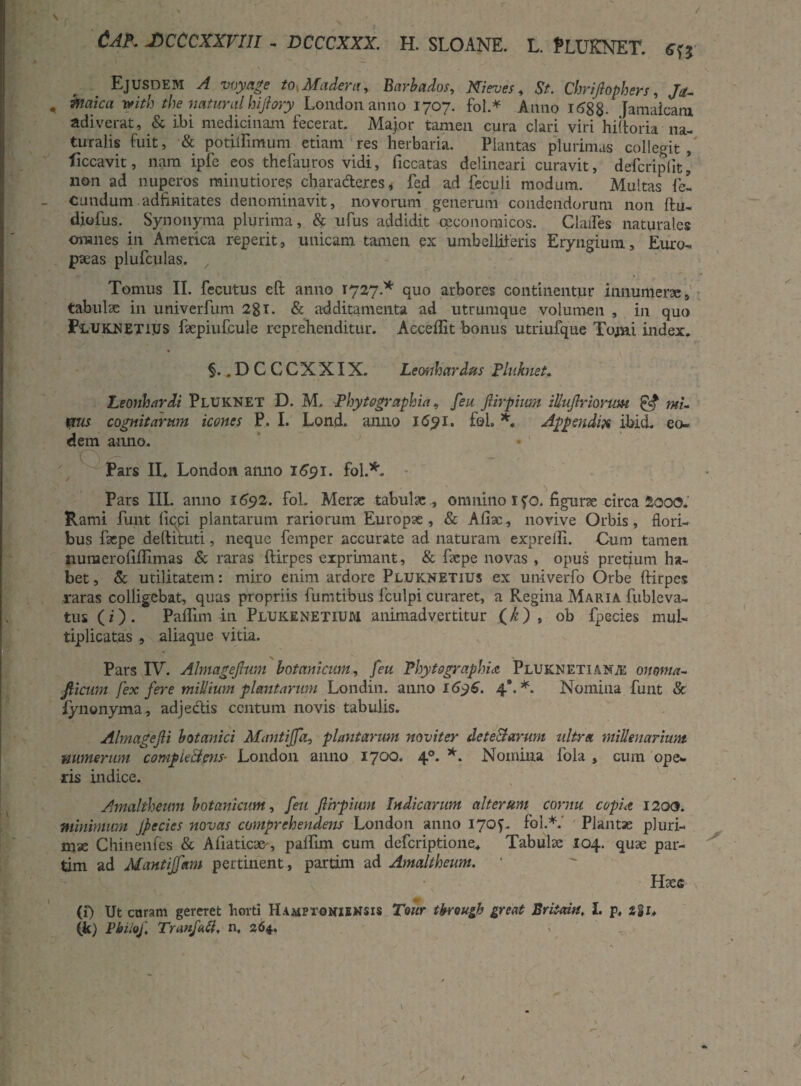/ Cap. jDcccxxrm . dcccxxx. h. sloane. l. Pluknet. «« Ejusdem A myage tosMadent, Barbados, Nieves, St. Chriflophers, /*. , mth the natura.1 hiftmy London anno 1707. fol* Anno 168 8- Jamaicam adiverat, & ibi medicinam fecerat. Major tamen cura clari viri hiftoria na¬ turalis fuit, & potiftimum etiam res herbaria. Plantas plurimas collegit, ficcavit, nam ipfe eos thefauros vidi, ficcatas delineari curavit, defcriplit\ non ad nuperos minutiores chara&eres* fed ad feculi modum. Multas fel - eundum adfinitates denominavit, novorum generum condendorum non ftu- diofus. Synonyma plurima, & ufus addidit oeconomicos. Clades naturales omnes in America reperit, unicam tamen ex umbelliferis Eryngium, Euro¬ paeas plufculas. ' / Tomus II. fecutus eft anno 1727.* quo arbores continentur innumera;, tabula; in univerfum 281. & additamenta ad utrumque volumen , in quo JPuUKLNETiys faepiufcule reprehenditur. Accedit bonus utriufque Tomi index. §..DC CCXXIX. Leonhardus Pluknet. Leonhardi Pluknet D. M. Fhytographia, feu JUrpium zUuJlrionm & mi- mis cognitarum icones P. I. Lond. anno 1651. fol. *. Appendix ibicL eo- dem anno.  Pars II* London anno 1691. fol.*. * Pars III. anno 1692. fol. Merae tabulae ., omnino ifo. figurae circa 2ooc?. Rami funt fiepi plantarum rariorum Europae, & Aliae, novive Orbis, flori¬ bus fxpe deftituti, neque femper accurate ad naturam exprelii. Cum tamen numeroliflimas & raras ftirpes exprimant, & faepe novas , opus pretium ha¬ bet , & utilitatem: miro enim ardore Pluknetius ex univerfo Orbe ftirpes raras colligebat, quas propriis fumtibus fculpi curaret, a Regina Maria fubleva- tus (i) . Paflim in Plukenetium animadvertitur (k) , ob fpecies mul¬ tiplicatas , aliaque vitia. Pars IV. Ahnagejhim botanicum, feu Phytographia Pluknetiante onoma- Jticwn fex fere millium plantarum Londin. anno i6y6. 4*. *. Nomina funt & lynonyma , adjectis centum novis tabulis. Almagejli botanici Mantiffa, plantarwn noviter detectarum ultra millenarium numerum compLeiims- London anno 1700. 40. *. Nomina fola , cum ope¬ ris indice. Amaltheum botanicum, feu ftirpium Indicarum alteram cornu copia 1200. minimum Jpecies novas comprehendens London anno 17Q?. fol.*.' Plantae pluri¬ mae Chinenfes & Aliaticae', palftm cum deferiptione* Tabulse 104. quae par- tim ad Mantiffam pertinent, partim ad Amaltheum. Htes (f) Ut curam gereret horti Hamptgniemsis Tour tkrougb great Britain, I. p, 281* (k) Pbilof Traufatt, n, 264.
