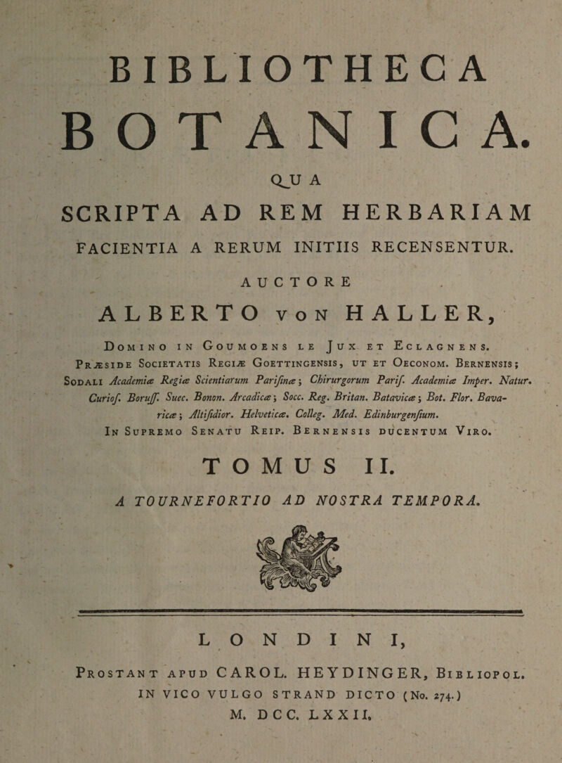*f BIBLIOTHECA BOTANICA. Q__U A SCRIPTA AD REM HERBARIAM FACIENTIA A RERUM INITIIS RECENSENTUR. AUCTORE ALBERTO von HALLER, D OMINO IN GOUMOENS LE JUX ET EcLAGNENS. Prjeside Societatis Regine Goettingensis, ut et Oeconom. Bernensis ; Sodali Academice Regice Scientiarum Parifmce; Chirurgorum Parif. Academice Imper. Natur. Curiof. Borujf. Suec. Bonon. Arca dic ce; Socc. Reg. Britan. Batavicee; Bot. Flor. Bava- ricce; Altifidior. Helveticce. Colleg. Med. Edinburgenfium. In Supremo Senatu Reip. Bernensis ducentum Viro. TOMUS II. A TOURNEFORTIO AD NOSTRA TEMPORA. L O N D I N I, * N * ■ » r* * ^ ■ x Prostant apud CAROL. HEYDINGER, Bibliopol. IN VICO VULGO STRAND DICTO (No. 274.) M. DCC, L X X 11.