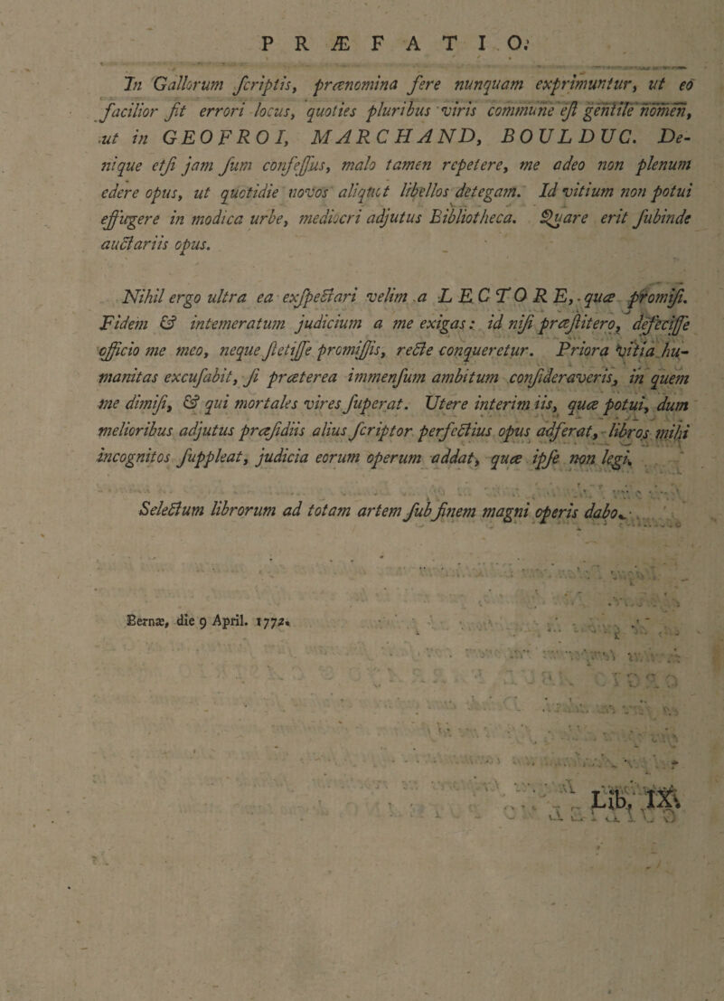 y - >** • »*• • w* i» fu In Gallorum /criptis, pronomina fere nunquam exprimuntur, ut eo facilior fit errori locus, quoties pluribus viris commune efi gentile nomen, ut in GEOFROI, MARCHAND, BOVLDUC. De¬ nique etfi jam fum confeffus, malo tamen repetere, w? non plenum edere opus, ut quotidie novos aliqtict libellos detegam. Id vitium non potui effugere in modica urbe, mediocri adjutus Bibliotheca. Quare erit fubinde auctariis opus. Nihil ergo ultra ea ex/pedi ari velim a LECTORE,- quce promifi. / S * * * Si . ^ i i . ., v jj ; Fidem & intemeratum judicium a me exigas: id nifi pr ce/it ero, aefeciffe efficio me meo, neque fietiffe promiffis, redi e conqueretur. Frior a fftia hu- ' -i w * \ ^ manitas excufabit, Ji pr cetere a immenfum ambitum confder averis3 in quem me dimifi, & qui mortales vires fuperat. Utere interim iis, quce potui, dum melioribus adjutus prcefidiis alius feriptor perfedlius opus adferat, libros mihi % t t ^ ’ ‘ ' 1 * ■ * *“*•* ’ -i . . \ incognitos fuppleat, judicia eorum operum addat, quce ipfe non legh Seledlum librorum ad totam artem fubfinem magni operis dabo*. ■. Bernae, die 9 April. 1772«