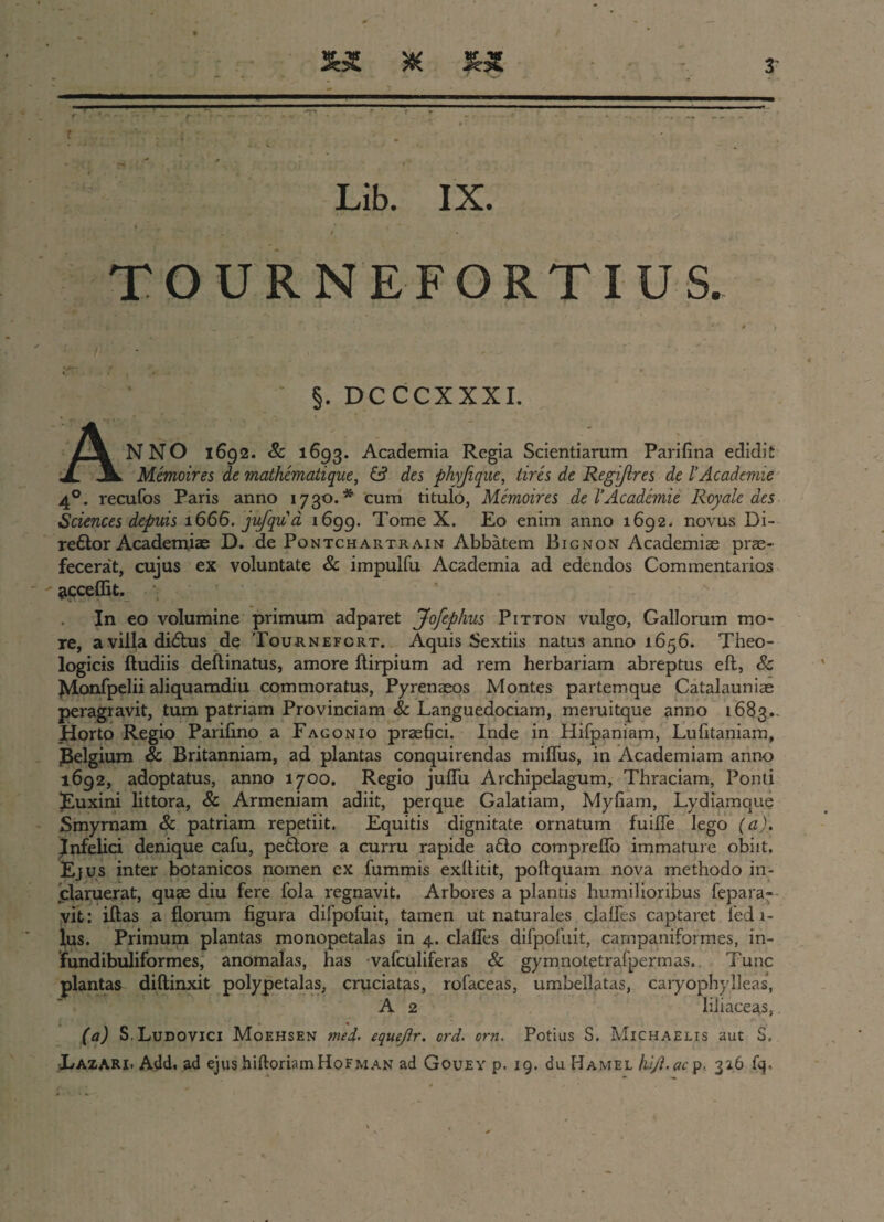 syt x f. . ■ . , • _ . Lib. IX. TOURNEFORTIUS. : / , ^ . ' ..f'* * §. DCCCXXXI. ANNO 1692. Sc 1693. Academia Regia Scientiarum Parifina edidit Memoires de mathematique, & des phyfique, tires de Regi/ires de l’Acadenne 40. recufos Paris anno 1730.* cum titulo, Memoires de 1’Acadanie Royale des Sciences depuis 1666. jufqu a 1699. Tome X. Eo enim anno 1692. novus Di- redor Academiae D. de Pontchartrain Abbatem Bignon Academiae prae¬ fecerat, cujus ex voluntate & impulfu Academia ad edendos Commentarios jicceffit. . In eo volumine primum adparet Jofephus Pitton vulgo, Gallorum mo¬ re, a villa didus de Tournefcrt. Aquis Sextiis natus anno 1656. Theo¬ logicis ftudiis deflinatus, amore flirpium ad rem herbariam abreptus eft, & JMonfpelii aliquamdiu commoratus, Pyrenaeos Montes partemque Catalauniae peragravit, tum patriam Provinciam & Languedociam, meruitque anno 1683.. Horto Regio Parilino a Fagonio praefici. Inde in Hifpaniam, Lufitaniam, ^Belgium & Britanniam, ad plantas conquirendas mifliis, in Academiam anno 1692, adoptatus, anno 1700. Regio juflu Archipelagum, Thraciam, Ponti Euxini littora, 8c Armeniam adiit, perque Galatiam, Myfiam, Lydiamque Smyrnam & patriam repetiit. Equitis dignitate ornatum fuilTe lego (a). Infelici denique cafu, pedore a curru rapide ado compreJQTo immature obiit. Ejus inter botanicos nomen ex fummis exllitit, poli quam nova methodo in¬ claruerat, quae diu fere fola regnavit. Arbores a plantis humilioribus fepara- vit: iftas a florum figura difpofuit, tamen ut naturales clades captaret ledr- lus. Primum plantas monopetalas in 4. claflfes difpofuit, campaniformes, in- fundibuliformes, anomalas, has vafculiferas 8c gymnotetrafpermas.. Tunc plantas diftinxit polypetalas, cruciatas, rofaceas, umbellatas, caryophylleas, A 2 liliaceas, (a) S.Ludovici Moehsen mei. equejir. crd. crn. Potius S. Michaelis aut S. Lazari. Add. ad ejushiftoriamHoFMAN ad Gouey p. 19. du Hamel hijl.ac p. 326 fq.