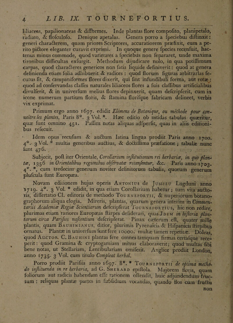 L IB. IX. TOURNEFORTIUS. liliaceas, papilionaceas &c diffbrmes. Inde plantas flore compoflto, planipetalo, radiato, &. flofculofo. Denique apetalas. Genera porro a fpeciebus diffinxit: generi chava&erem, quam priores Scriptores, accuratiorem praefixit, eum a pe¬ rito piftore eleganter curavit exprimi. In quoque genere fpecies recenfuit, hac¬ tenus minus commode, quod varietates a fpeciebus non fepararet, unde maxima tironibus difficultas exfurgit. Methodum dijudicare nolo, in qua potiflimum carpas, quod chara61eres genericos non fatis liquide definiverit: quod at genera definienda etiam folia adhibuerit & radices : quod florum figuras arbitrarias fe- cutus fit, Sc campaniform.es flores dixerit, qui fint infundibuli forma, aut rotae : quod ad confervandas claffes naturales liliaceos flores a fuis cladibus artificialibus divulferit, & in univerfum melius flores depinxerit, quam defcripferit, cum in icone numerum partium floris, Sc flamina florifque fabricam delineet, verbis vix exprimat. Primum ergo anno 1697. edidit Elemens de Botanique, ou methode pour con- noitre les plantes, Paris 8°. 3 Vol. *. Haec editio ob nitidas tabulas quaeritur, quae funt omnino 451. Paffim notas aliquas adfperfit, quas in aliis editioni¬ bus refecuit. ( Idem opus recufum & auffum latina lingua prodiit Paris anno 1700. 40.' 3 Vol. * multis generibus audtius, & dodiffima praefatione ; tabulae nunc funt 476. Subjecit, poft iter Orientale, Corollarium inflitutionum rei herbaria?, in quo plan-i tce, 1356 in 0rientalibus regionibus objervatee rccenfentur, &c. Paris anno 1703. 40. *, cum tredecim generum noviter definitorum tabulis, quorum generum plufcula funt Europaea. - r Novam editionem hujus operis Antonius de Jussi eu Lugduni anno I719. 40. 3 Vol. * edidit, in qua etiam Corollarium habetur; tum vita au61o- ris, differtatio Cl. editoris de methodo Tournefortii, & nuperiorum botano- graphorum aliqua elogia. Mireris, plantas, quarum genera interim in Commen¬ tariis Academice Regice Scientiarum defcripferat Tournefortius, hic non redire, plurimas etiam rariores Europaeas ftirpes defiderari, quas Jdem in hijloria plan¬ tarum circa Parifios nafcentium defcripferat. Pinax ceterum .eft, quater mille plantis, quam Bauhinianus, ditior, plurimis Pyrenaicis.Sc Hifpanicis ftirpibus ornatus. Plantae in univerfum funt fere 10000. multae tamen repetitae. Doleas, quod Au.ctor* C. Bauhini plantas fere omnes tamquam firmas certafque rece¬ perit: quod Gramina & cryptogamiam minus elaboraverit; quod multas fibi bene notas, ut Stellariam, JLentibulariam omiferit. Anglice prodiit London anno 1735* 3 Vol. cum titulo Compleat herbal. Porro prodiit Parifiis anno 1697. 8®. * Tournefortii de optima methv- do ivjlituenda in re herbaria, ad G. Sherard epiftola. Majbrem flpris, quam foliorum aut radicis habendam efle rationem offendit, huic adjundendum fruc¬ tum : reliquas plantae partes in ffrbfidium vocandas, quando flos curn fru6lu non 1