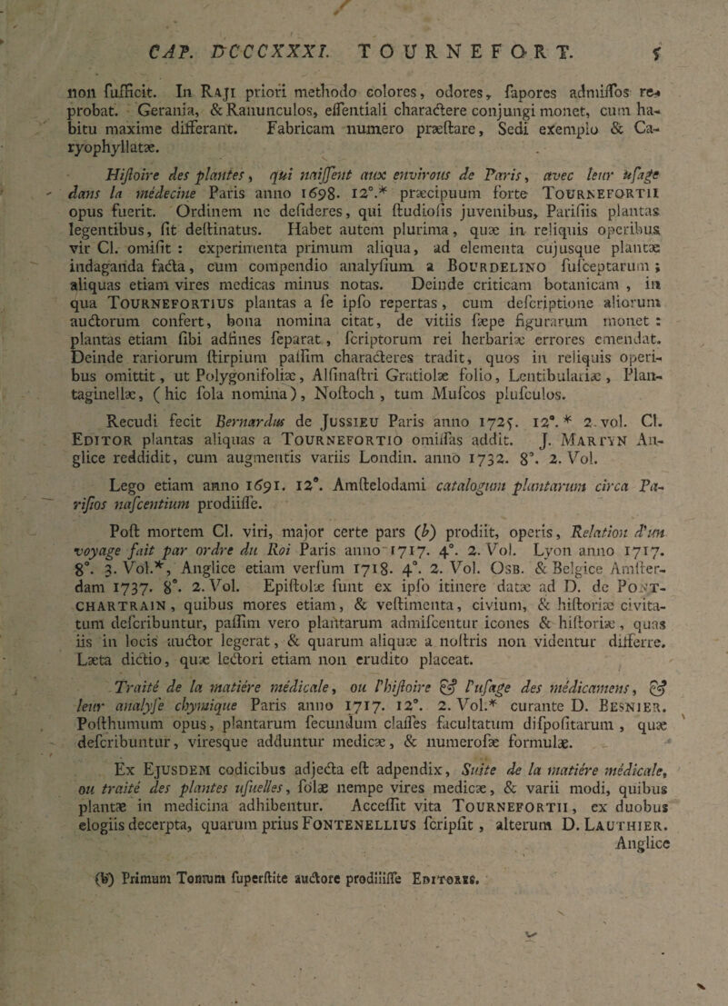 CAP. nCCCXXXI. TOURNEFORT. % non fufKcit. In Raji priori methodo colores, odores, fapores admidos re* probat. Gerania, & Ranunculos, elfentiali charadere conjungi monet, cum ha¬ bitu maxime differant. Fabricam numero praeftare, Sedi exemplo & Ca- ryophyllatae. Hijloire des plantes, qui naijjent atioc envirous de Paris, avec teur ufage dans la medecine Paris anno 1698- 12°.* praecipuum forte TourivEFQRTII opus fuerit. Ordinem ne defideres, qui ftudiolis juvenibus, Parifiis. plantas legentibus, fit deftinatus. Habet autem plurima, quae in reliquis operibus vir Cl. ornifit : experimenta primum aliqua, ad elementa cujusque plantae indaganda fada, cum compendio analyfium a Bour delino fufceptarum ; aliquas etiam vires medicas minus notas. Deinde criticam botanicam , in qua Tournefortius plantas a fe ipfo repertas , cum defcriptione aliorum audorum confert, bona nomina citat, de vitiis ftepe figurarum monet : plantas etiam fibi adfines feparat, fcriptorum rei herbariae errores emendat. Deinde rariorum ftirpium pallim characteres tradit, quos in reliquis operi¬ bus omittit, ut Polygonifoliae, Alfinaftri Gratiolae folio, Lentibulariac , Plan- taginelbe, (hic fola nomina), Noftoch , tum Mufcos piufculos. Recudi fecit Bernardus de Jussieu Paris anno 1725'. 12°. * 2. vol. Cl. Editor plantas aliquas a Tournefortio omilfas addit. J. Martin Au- glice reddidit, cum augmentis variis Londin. anno 1732. 8°. 2. Vol. Lego etiam anno 1691. I2a. Amftelodami catalogum plantarum circa Ba~ rifios nafcentium prodiifle. Poft mortem Cl. viri, major certe pars (b) prodiit, operis, Relation d'im voyage fait par ordre dai Roi Paris anno 1717. 40. 2. Vol. Lyon anno 1717. 8°. 3. Vol.*, Anglice etiam verfum 1718* 4°. 2. Vol. Osb. & Belgice Amfter- dam 1737. 8°* 2. Vol. Epiftofje funt ex ipfo itinere datae ad D. de P01VT- chartrain , quibus mores etiam, & veftimenta, civium, & hiftoriae civita¬ tum deferibuntur, paflirn vero plantarum admifeentur icones & hiftoriae, quas iis in locis audor legerat, & quarum aliquae a noftris non videntur differre. Laeta dictio, quae ledori etiam non erudito placeat. Traite de la matiere medicale, ou P hijloire £5? Pufage des medicamens, & leur analyfe chymique Paris anno 1717. 12°. 2. Vol.* curante D. Eesnier. Pofthumum opus, plantarum fecundum claffes facultatum difpofitarum , quae deferibuntur, viresque adduntur medicae, & numerofae formulae. Ex Ejusdem codicibus adjeda eft adpendix. Suite de la matiere medicale, ou traite des plantes ufuelles, folae nempe vires medicae, & varii modi, quibus plantae in medicina adhibentur. Acceflit vita Tournefortii , ex duobus elogiis decerpta, quarum prius Fontenellius fcripfit, alterum D. Lauthier. Anglice (V) Primum Tomum fuperftite au&ore prodiiifle Eritorss.