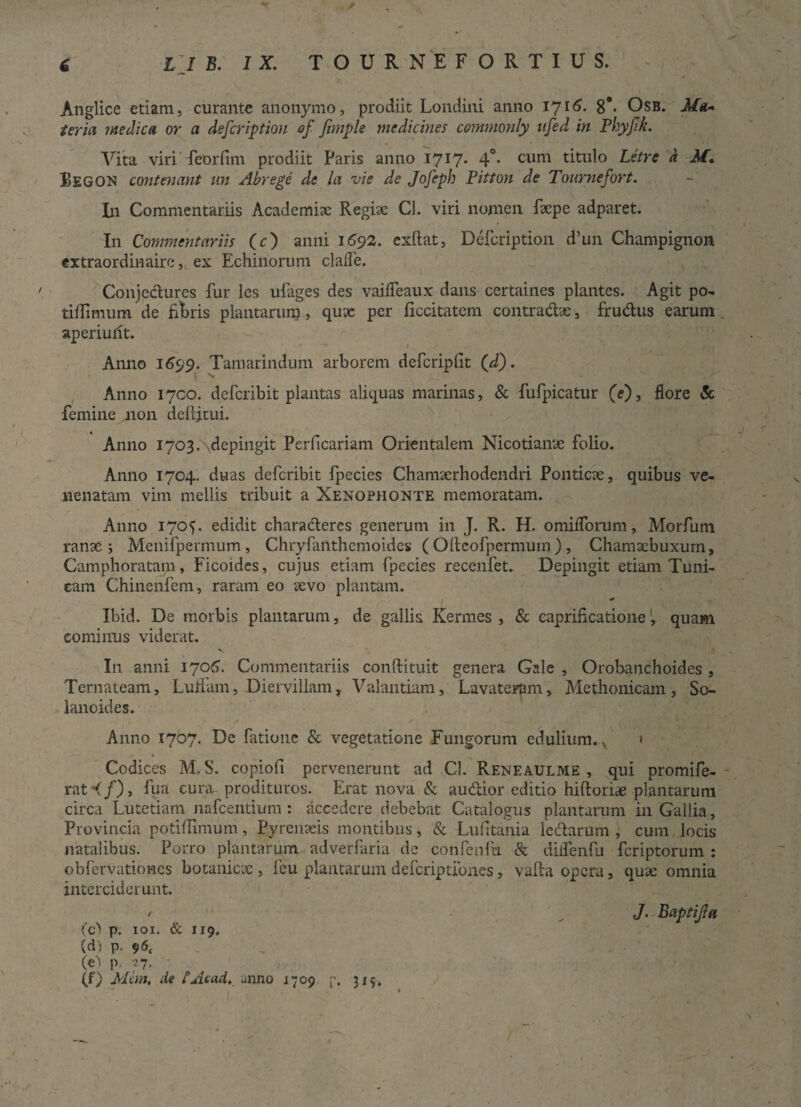 . / c LJ B. IX. TOURNEF ORTIUS. Anglice etiam, curante anonymo, prodiit Londini anno 1716. 8#* Osb. Ma* teria medica or a defeription of fnnple medicines commonly ufed in Phyjlk. Vita viri feorfim prodiit Paris anno 1717* 4°* cum titulo Letre a M. Begon contemmt un Abrege de la vie de Jofeph Pitton de Tonrnefort. In Commentariis Academia Regiae Cl. viri nomen faepe adparet. I11 Commentariis (c) anili 1692. exftat, Defeription d’un Champignon extraordinaire, ex Echinorum clade. Conjectures fur les ufages des vaifleaux dans certaines plantes. Agit po- tiffimum de fibris plantarum, qux per flccitatem contradas, frudus earum aperiullt. Anno 1699. Tamarindum arborem defcriplit (d). r >■ ; Anno 1700. deferibit plantas aliquas marinas, & fufpicatur (e'), flore & femine j.1011 deftjiui. Anno I703.\depingit Perficariam Orientalem Nicotiante folio. Anno 1704. duas deferibit fpecies Chamserhodendri Ponticae, quibus ve¬ nenatam vim mellis tribuit a Xenophonte memoratam. Anno 1705. edidit charaderes generum in J. R. H. omifTorum, Morfum ranae; Menifpermum, Chryfanthemoides ( Ollcofpermurn) , Chamaebuxum, Camphoratam, Ficoides, cujus etiam fpecies recenfet. Depingit etiam Tuni¬ cam Chinenfem, raram eo aevo plantam. Ibid. De morbis plantarum, de gallis Kermes , & caprificationequam cominus viderat. I11 anni 1706. Commentariis conftituit genera Gale , Orobanchoides , Ternateam, LufFam, Diervillam, Valantiam, Lavateram, Methonicam, So- lanoides. Anno 1707* De fatione & vegetatione Fungorum edulium. v • Codices M. S. copiofi pervenerunt ad Cl. Reneaulme , qui promife- rat <f)t fu a cura prodituros. Erat nova & audior editio hiftoriae plantarum circa Lutetiam nafcentium : accedere debebat Catalogus plantarum in Gallia, Provincia potiffimum, Pyrenaeis montibus, & Lufitania ledarum , cum locis natalibus. Porro plantarum adverfaria de confenfu & dilfenfu feriptorum : obfervationes botaniese , feu plantarum deferiptiones, valla opera, quae omnia interciderunt. / J. Baptijla fd p. iox. & 119, (d) p. 96, _ „ . ' (e) p. 27. (f) Mim, de tAtad, anno 1709 p, 319, I