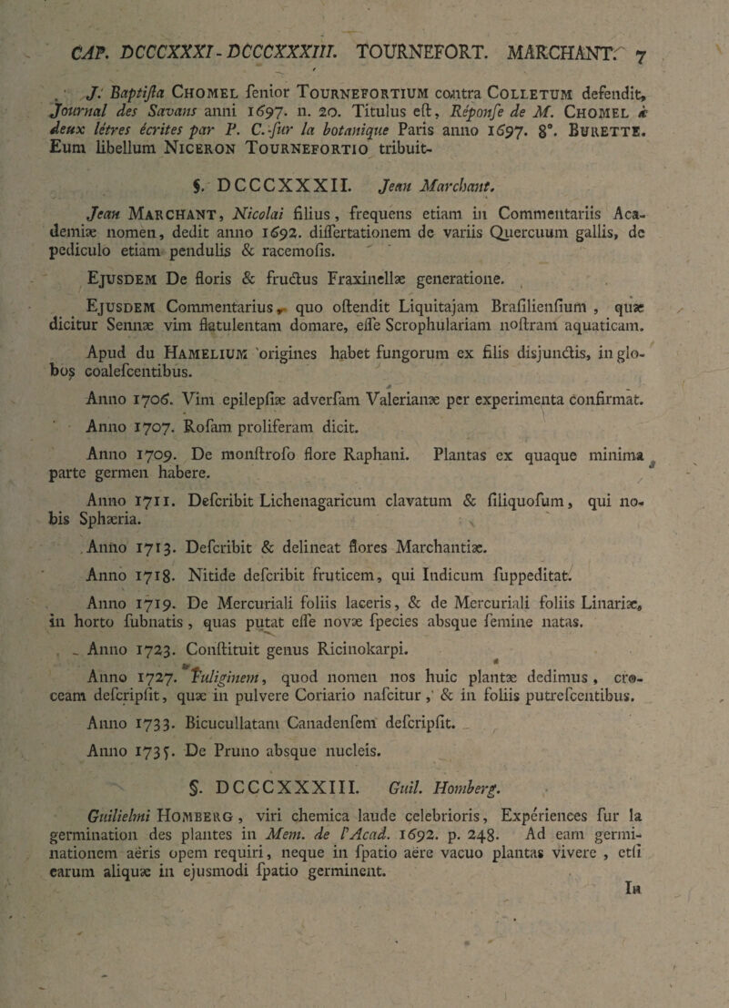 / J. Baptijla Chomel fenior Tournefortium contra Colletum defendit, Journal des Savans anni 1697. n. 20. Titulus eft, Reponfe de M. Chomel k deux Utres ecrites par F. C.-fur la bot anique Paris anno 1697. 8°. BuRETTE. Eum libellum Niceron Tournefortio tribuit- $. DCCCXXXII. Jean Marchant. Jcan Marchant, Nicolai filius, frequens etiam in Commentariis Aca¬ demiae nomen, dedit anno 1692. differtationem de variis Quercuum gallis, dc pediculo etiam pendulis & racemofis. Ejusdem De floris & frudus Fraxinellae generatione. Ejusdem Commentarius, quo oftendit Liquitajam Brafilienfium , quae dicitur Sennae vim flatulentam domare, efle Scrophulariam noftram aquaticam. Apud du Hamelium 'origines habet fungorum ex filis disjundis, in glo¬ bos coalefcentibus. * Anno 1706. Vim epilepfiae adverfam Valerianae per experimenta confirmat. Anno 1707. Rofam proliferam dicit. Anno 1709. De monftrofo flore Raphani. Plantas ex quaque minima parte germen habere. Anno 1711. Defcribit Lichenagaricum clavatum & filiquofum, qui no¬ bis Sphaeria. - x Anno 1713. Defcribit & delineat flores Marchantiae. Anno 1718- Nitide defcribit fruticem, qui Indicum fuppeditat. \ Anno 1719. De Mercuriali foliis laceris, & de Mercuriali foliis Linariac, in horto fubnatis , quas putat efle novae fpecies absque femine natas. _ Anno 1723. Conftituit genus Ricinokarpi. Anno 1727. fuliginem, quod nomen nos huic plantx dedimus, cro¬ ceam defcripfit, quae in pulvere Coriario nafcitur & in foliis putre Icentibus. Anno 1733. Bicucullatani Canadenfem defcripfit. Anno 1737. De Pruno absque nucleis. §. DCCCXXXIU. Guil. Homberg. Guilielmi Homberg , viri chemica laude celebrioris, Experiences fur la germination des plantes in Mem. de PAcad. 1692. p. 248. Ad eam germi¬ nationem aeris opem requiri, neque in fpatio aere vacuo plantas vivere , ctfi earum aliquae in ejusmodi fpatio germinent. Ih
