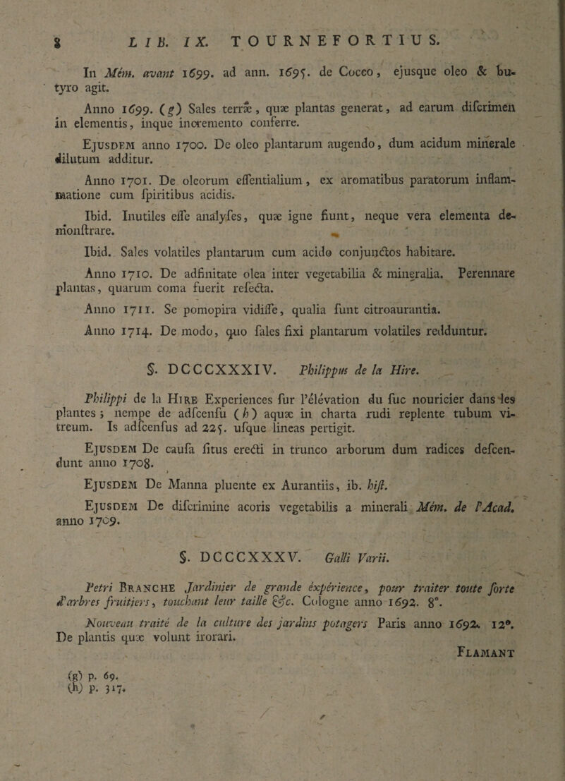 > In Mem. avant 1C99. ad ann. 1695. de Cocco, ejusque oleo & bu¬ tyro agit. Anno 1C99. (g) Sales terrae, quae plantas generat, ad earum difcrimen in elementis, inque incremento conferre. Ejusdfm anno 1700. De oleo plantarum augendo, dum acidum minerale dilutum additur. Anno 1701. De oleorum eflentialium, ex aromatibus paratorum inflam¬ matione cum fpiritibus acidis. Ibid. Inutiles efle analyfes, quae igne fiunt, neque vera elementa de- nionftrare. Ibid. Sales volatiles plantarum cum acido conjundos habitare. Anno 1710. De adfinitate olea inter vegetabilia & mineralia. Perennare plantas, quarum conra fuerit refeda. Anno 1711. Se pomopira vidifle, qualia funt citroaurantia. Anno 1714. De modo, quo fales fixi plantarum volatiles redduntur. §. DCCCXXXIV. Philippus de la Hire. . T / . Philippi de la Hire Experiences fur Pelevation du fuc nouricier dans les plantes ; nempe de adfcenfu (h) aquse in charta rudi replente tubum vi¬ treum. Is adfcenfus ad 22 ufque lineas pertigit. Ejusdem De caufa litus eredi in trunco arborum dum radices defeen- dunt anno 1708. » Ejusdem De Manna pluente ex Aurantiis, ib. hijl. Ejusdem Dc diferimine acoris vegetabilis a minerali Mem. de PAcad. anno 17 09. §. DCCCXXXV. Galli Varii. Petri Branche Jardinier de grande experiences pour traiter toute forte tParbres fruitiers, tonchnnt leur taille &c. Cologne anno 1692. 8°- Nouvemi traite de la culture des jardius potagers Paris anno 1692«. 12°. De plantis qux volunt irorari* Flamant (g') p. 69. 00 P. 317* * ( j, . * t - -  - /