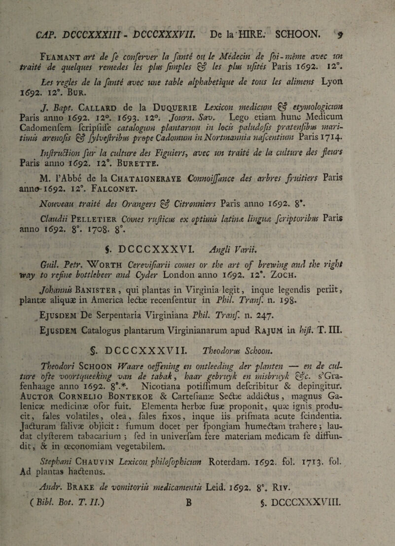 Flamant art de fe conferver la fonti oule Medecin de foi-meme avec im traite de quelques remedes les plus fimples & les plus ufites Paris 1692. 12°. Les re Aes de la fante avec une table alphabetique de tous les alimens Lyon, 1692. 12°. Bur. J. Bapt. Callard de la Duquerie Lexicon medicum & etymologicum Paris anno 1692. 12°. 1693. 12°. Journ. Sav. Lego etiam hunc Medicum Cadomenfem fcripfiife catalogum plantarum in locis paludofis pratenfibus mari¬ timis ar eno fis & fylvefiribus prope Cadomum in Nortmannia nafcentium Paris I7J4* Infiru&ion fur la culture des Figuiers, avec un traite de la culture des fieurs Paris anno 1692. 12°. Burette. M. 1’Abbe de la ChataigneraYE Connoiffance des arbres fruitiers Paris anno-1692. 120. Falconkt. Nouveau traite des Orangers & Citronniers Paris anno 1692. 8*- Claudii Pelletier Comes rufiicus ex optimis latina lingiuz fcriptoribus Paris anno 1692. 8°* 1708- 8°* $. DCCCXXXVI. Angli Varii. Guil. Petr. Worth Cerevifiarii comes or the art of breve ing and the right way to refine bottlebeer and Cyder London anno 1692. 12°. Zoch. Johannis Banister , qui plantas in Virginia legit, inque legendis periit, plantae aliquae in America ledae recenfentur in Phil. Tranf n. 198* Ejusdem De Serpentaria Virginiana Phil. Tranf n. 247. Ejusdem Catalogus plantarum Virginianarum apud Rajum in hijl, T. III. §. DCCCXXXVII. Theodorus Schoon. Theodori Schoon Waare oeffening en ontleeding der piant en — en de cul¬ ture ofte voortqueeking van de tabak, haar gebruyk en misbruyk Q-jc. s’Gra- fenhaage anno 1692. 8°-*« Nicotiana potiffimum deferibitur & depingitur. Auctor Cornelio Bontekoe & Cartefianse Sedae addidus, magnus Ga- lenicae medicinae ofor fuit. Elementa herbae fuae proponit, qux ignis produ¬ cit , fales volatiles, olea, fales fixos, inque iis prifmata acute fcindentia. Jaduram falivae objicit: fumum docet per fpongiam humedam trahere i lau¬ dat clyfterem tabacarium ; fed in univerfam fere materiam medicam fe dilfun- dit, & in oeconomiam vegetabilem. Stephani Chauvin Lexicon philofophicum Roterdam. 1692. fol. 1713. fol. Ad plantas hactenus. Andr. Brake de vomitoriis medicamentis Leid. 1692. 8% Riv. ( Bibi. Bot. T. II.) B $. DCCCXXXVIIL l