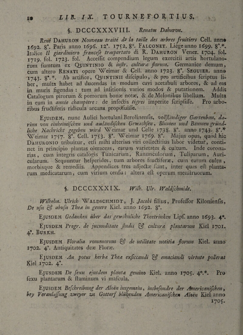 19 * . . * 1 * ' ‘ ' * §. DCCCXXXVIII. Renatm Dahuron. Reni Dahuron Houveau traite dz la taille des arbres fruitiers Cell. ann® 1692. 8°. Paris anno 1696. 12°. 17^2* 8°. Falconet. Liegeanno 1^99. 8°-*. ItsJice ll giardiniero francefe trusportato di R. Dahuron Venez. 1704. fol. 1719. fol. 1723. fol. AccelTit compendium legum exercitii artis hortulano* ru-ni fumtum ex Quintinio & injbr. cultura florum. Germanice demum, cum altero Renati opere Weimar & Cell. anno 1723. 8°- Seguier. anno /I743. 8*-*- Ab artifice, Quintinii difcipulo, & pro artificibus fcriptus li¬ ber, multa habet ad ducendas in modum cavi acetabuli arbores, & ad eas in muris figendas : tum ad infitionis varios modos & putationem. Addit Catalogum pirorum & pomorum bonas notae, & de Melonibus libellum. Multa in eum in annee champetre: de infectis tigres imperite fcripfille. Pro arbo¬ ribus frudiferis ridicula arcana propdfuifte. Ejusdem, nunc Aulici hortulaniBerolinenfis, vollflandiger Girrtenbau, da- rinn von einheimifchen und amlandifchen Gewdchfen, Blumen und Bdumen griind- liche Nachrickt gegeben yvird Weinrar und Celle 1738- 8°. anno 1743* 8°-* Weimar 1757. 8°. Cell. 1753. 89- Weimar 1759. 8°. Majus opus, quod hic Dahuronio tribuitur, etfi mihi alterius viri coileditius labor videtur, conti¬ net in principio plantas oleraceas, earum varietates & cultum. Inde corona¬ rias, cum integris catalogis Tunicarum, Ranunculorum, Tuliparum, Auri¬ cularum. Sequuntur hcfperides, tum arbores frudiferae, cum earum cultu, morbisque & remediis. Appendices tres adjedie funt, inter quas eft planta¬ rum medicatarum, cum virium cenfu: altera eft operum menitruorum. §. DCCCXXXIX. mlh. Vir. Waldfchmidt. Wilhehn. Ulric-h Waldsciimidt , J. Jacobi filius, Profcffor Kilonienfis, De ufu & abufu Thea in genere Kiel. anno 1692. 8°- Ejusdem Gedanken uber dasgewohnliche Theetrinken Lipf. anno 1693. 4®* Ejusdem Progr. de jucunditate Jludii £5? cultura plantarum Kiel 1701. 4*. Burkh. Ejusdem Floralia romanorum & de utilitate notitia florum Kiel. anno 1702. 4°. Antiquitates deae Florae. Ejusdem An potus herba The a exflccandi & emaciandi virtute poli er at Kiel 1702. 40. Ejusdem De fexu ejusdem planta gemino Kiel. anno 1705. 40.*. Pro fexu plantarum & flaminum vi mafcula. Ejusdem Befchreibung der Aloen insgemein, insbefondre der Americanifchen, bey Veranlajfung zweyer zu Gottorf bliihenden Americanifchen Almi Kiel anno I70f.