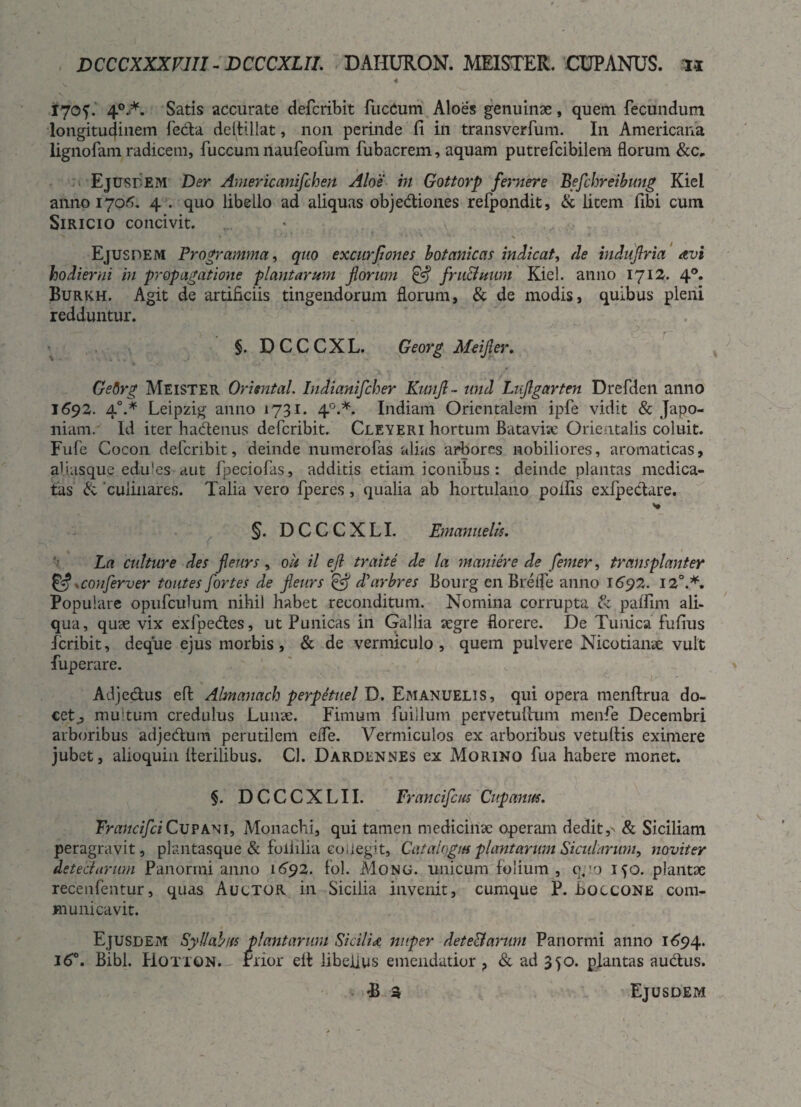 DCCCXXXV1U - DCCCXUI. DAHURON. MEISTER. COPANUS. n 4 „ 170?. 4°A Satis accurate defcribit fucCum Aloes genuinae, quem fecundum longitudinem feda dehillat, non perinde fi in transverfum. In Americana lignofam radicem, fuccum naufeofum fubacrem, aquam putrefcibilem florum Ejusdem Der Americanifchen Aloe in Gottorp femere Befchreibung Kiel anno 1706. 4 . quo libello ad aliquas objediones refpondit, & licem fibi cum Siricio concivit. Ejusdem Programma, quo excurflones botanicas indicat, de induflria avi hodierni in propagatione plantarum florum & fru&uum Kiel. anno 1712. 40. Burkh. Agit de artificiis tingendorum florum, & de modis, quibus pleni redduntur. §. DCCCXL. Georg Meifler. Getirg Meister Oruntal. Indianifcher Kunfl - und Luflgarten Drefden anno 1692. 40.* Leipzig anno 1731. 40.*. Indiam Orientalem ipfe vidit & Japo- niam. Id iter hadenus defcribit. Cleyeri hortum Batavirc Orientalis coluit. Fufe Cocon defcribit, deinde numerofas alias arbores nobiliores, aromaticas, aiiasque edules aut fpeciofas, additis etiam iconibus : deinde plantas medica¬ tas & 'culinares. Talia vero fperes, qualia ab hortulano poliis exfpedare. §. D C C C X LI. Emanuelis. La culture des fleurs, oh il efl traite de la maniere de femer, transplanter & *conferver toutes fortes de fleurs & diarbres Bourg en Erede anno 1692. 12°.*. Populare opufculum nihil habet reconditum. Nomina corrupta & paffim ali- qua, quae vix exfpedes, ut Punicas in Gallia segre florere. De Tunica fufius icribit, deque ejus morbis, & de vermiculo, quem pulvere Nico tiarae vult fuperare. Adjedus efl; Almanach perpetuet D. Emanuelis, qui opera menftrua do¬ cet^ multum credulus Lunae. Fimum fuilluin pervetulhim menfe Decembri arboribus adjedum perutilem elfe. Vermiculos ex arboribus vetuflis eximere jubet, alioquin herilibus. Cl. Dardennes ex Morino fua habere monet. §. DCCCXLII. Vrancifcus Cupanm. FrancifciCupani, Monachi, qui tamen medicinae operam dedit,' & Siciliam peragravit, plantasque & foliilia collegit, Catalogm plantarum Sicularum, noviter detectarum Panormi anno 1692. fol. Mong. unicum folium, p,:o 150. plantae recenfentur, quas Auctor in Sicilia invenit, cumque P. Boccone com¬ municavit. Ejusdem Syllabus plantarum Sicilia nuper det e&arum Panormi anno 1694. 160. Bibi. Hotton. rrior efl libellus emendatior ? & ad 350. plantas audus.