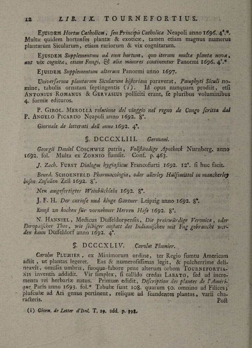 Ejusdem Hortus Catholicus, feu Principis Catholica Neapoli anno 1696. 4*.*. Multae quidem hortenfes plantae & exoticae, tamen etiam magnus numerus plantarum Sicularum, etiam rariorum & vix cognitarum. Ejusdem Supplementum ad eum hortum, quo iterum multa planta nova, aut vix cognita». etiam Fungi, & alia minores continentur Panormi 1696.4°.* Ejusdem Supplementum alterum Panormi anno 1697. XJniverfarum plantarum Sicularum hijloriam paraverat, Pamphyti Siculi no¬ mine , tabulis ornatam feptingentis (i). Id opus nunquam prodiit, etfi Antonius Romanus & Gervasius polliciti erant, fe pluribus voluminibus 4. formae edituros. P. Girol. Merolla relatione dei viaggio nel regno de Congo fcritta dat P.. Angelo Picardo Neapoli anno 1692. 8°* Giornale de letteyati dell anno 1692. 4*. §. DCCCXLIII. Germani. Georgii Daniel Coschwiz patris, Vollfiaudige Apotheck Nurnberg, anno 1692. fol. Multa ex Zornio fumfit. Conf. p. 453. J. Zach. Furst Dialogus hygiajlicus Francofurti 1692. 12°. fi huc facit. Bened. ScHOENFELD Fharmacologia, oder ullerley Hulfsmittel inmancherlej l/ofen Zufiilien Zeli 1692. 8 - Neu ausgefertigtes Weinhuchlein 1692. 8#* J. F. H. Der curiofe. und kluge Gartner Leipzig anno 1692. 8*« Kunjl zu kochen fiir vornehmer Herren Hofe 1692. 8** N. Hanniel , Medicus Diifleldorpenfis, Die preisivurdigc Veronica, oder Europaijcher The e, ivi e feibiger anjlatt des Indianifchen mit Fug gebraucht wer- den kann Diiifeldorf anno 1592. 4*. D C C C X LIV. Carolus Plumier. Carolus Plumier y ex Mininiorum ordine, ter Regio fumtu Americani adiit , ut plantas legeret. Eas & numerofiffimas legit, & pulcherrime deli¬ neavit, omilfis umbris, fuoque-Tubore pene alterum orbem Tourneeortia- nis inventis addidit. Vir fimplex, fi callido credas Labato, fed ad incre¬ menta rei herbariae natus. Primum edidit, Defeription des plantes de FAmeri- Paris anno 1693. fol.* Tabulae funt 108. quarum 50. omnino ad Filices; plufculae ad Ari genus pertinent, reliquae ad fcandcntes plantas, varii cha- ra&eris. - p0ft