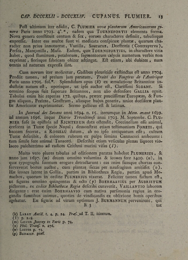 CAP. DCCCXLII - DCCCXLIV. CUPANUS. PLUMIER. i% Poft ultimum iter edidit, C. Plumier nova plantarum Americanarum ge¬ nera Paris anno 1703. 40. *, eadem qua Tournefortii elementa forma. Nova genera conftituit centum & fex, eorum charaderes definiit, tabulisque expreffit. Inter eas multse funt vi medicata confpicuae plantae, quarum cha- rader non prius innotuerat, Vanilla, Saururus, Dorftenia (Contrayerva), Perfea, Manqanilla, Mufa. Eadem, quse Tournefortius, in charadere vitia habet, quod ftaminum, petalorum, Tegmentorum calycis numerum verbis non exprimat, florisque fabricam obiter adtingat. Eft etiam, ubi dubites , lium. omnia ad naturam expreifa fint. Cum novum iter moliretur, Gadibus pleuritide exftindus eft anno 1704. Prodiit tamen, ad prelum jam paratum, Traite des Fougeres de 1'Amer i que Paris anno 1705. fol.*. Splendidum opus (k) ex aemulatione Britannicae in- duftriae natum efl:, operisque, ut ipfe audor eft, Clariflimi Sloane. Si omnino fcopus fuit fuperare Britannos, 11011 alio defenfore Gallia eguit. Tabulas enim hic reperias 172. quibus, praeter pauciflimas Europaeas, & Fun¬ gos aliquos, Pezizas, Geaftrum, aliasque hujus generis, unice dorfiferae plan¬ tae Americanae exprimuntur. Sermo gallicus eft & latinus. In Journal des Savans anni 1694. n* If. iterumque in Mem. ovant 1699. ad annum 1696. inque Diario Trivultienfi anni 1703. M. Septembr. C. Plu¬ mier fufe in epiftola ad Richterum data oftendit, Coccinellam efle animal, crefcens in Tunae fpecie Nopal; demonftrat etiam teftimonium Pometi, qui baccam fecerat, a Rosseau datum, ab eo ipfo antiquatum efle; cultum Tunae deferibit, & colorem rubrum ex pulpa femina Cannacori ambeunte: tum fimile fere animal Tanaceti. Deferibit etiam veficulas plenas liquore vio¬ laceo pulcherrimo ad radices Crithmi marini vifas (/). Multo vero plures tabulas ad editionem paratas habebat Plumerius , &. anno jam 1697. Op) decem omnino volumina & icones fere 1400. (n), in quae typographi furntum erogare detradarunt : eas enim fuasque chartas con- fervaverat bonus audor, cum plantas liceas per naufragium amiliflet (0). Hse icones latent in Gallia, partim in Bibliotheca Regia, partim apud Mo¬ nachos, quorum in ordine Plumerius vixerat. Feliciter tamen fadum eft, ut figuras omnino quingentas & odo (p) Boerhaavius per Aubrietum pidorem, ex codice Bibliotheca, Regia deferibi curaverit, Vaillantio laborem dirigente : erat enim Boerhaavio cum nativa parlimonia regius in ero¬ gandis fumtibus animus, quoties de vindicandis ex oblivione bonis operibus agebatur. Ese figurae ad virum optimum J. Burmannum pervenirent, qui B 3 tot (k) Labat Antili. t 4. p. 24. Pr*/._ad T. II. itinerum. (l) P- 218. (m) Lis ter Journy to Faris p. 75., (n) Fbil. Tranf. n. 276. (o) Lister p. 73. (p) Burman. praef,