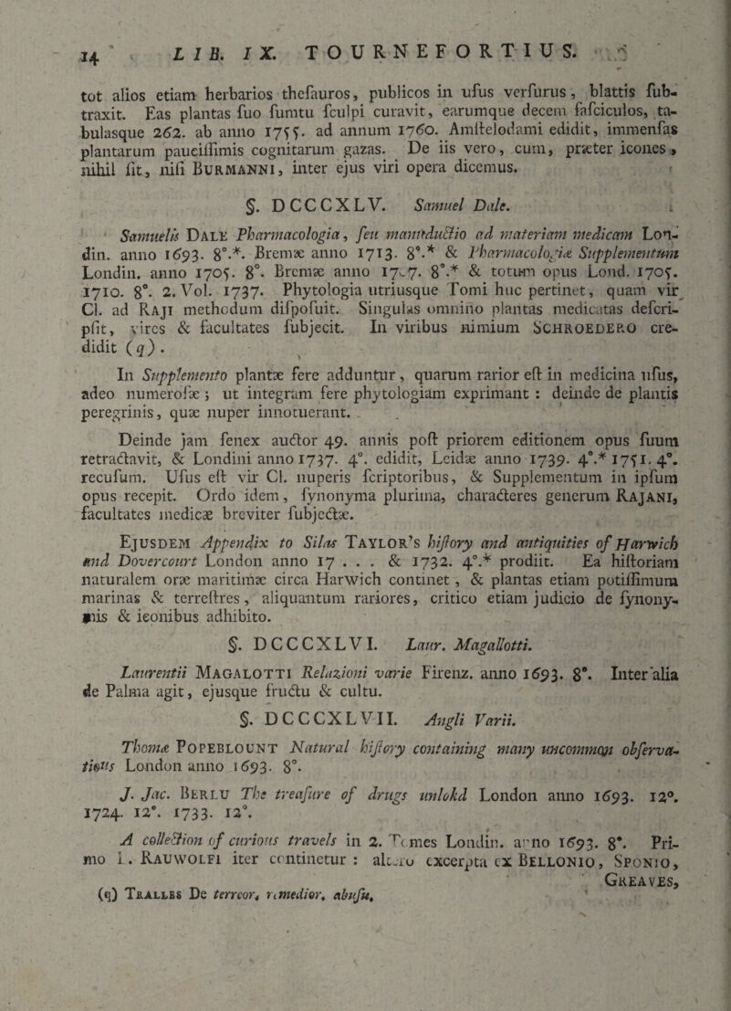 tot alios etiam herbarios thefauros, publicos in ufus verfurus, blattis fub- traxit. Eas plantas fuo fumtu fculpi curavit, earumque decem fafciculos, ta¬ bulasque 262. ab anno 17ff. ad annum 1760. Amltelodami edidit, immenfas plantarum pauciflimis cognitarum gazas. _ De iis vero, cum, prseter icones, nihil fit, nifi Burmanni, inter ejus viri opera dicemus. §. D C C C X L V. Samuel Dale. Samuel is Dale Pharmacologia, feu manndu&io ad materiam medicam Lon- din. anno 1693. 8°-*. Bremae anno 1713. 89-* & Pharmacologia Supplementmn Londin. anno 170U 8°- Bremae anno 17«-7. 8°-* & totum opus Lond. 170^. 1710. 8°- 2. Vol. 1737. Phytologia utriusque Tomi huc pertinet, quam vir Cl. ad Raji methodum difpofuit. Singulas omnino plantas medicatas defcri- pfit, vires & facultates fubjecit. In viribus nimium Schroedero cre¬ didit ( q ) . In Supplemento plantae fere adduntur , quarum rarior efl: in medicina ufus, adeo numerofae 5 ut integram fere phytologiam exprimant : deinde de plantis peregrinis, quse nuper innotuerant. Deinde jam fenex audior 49. annis poft priorem editionem opus fuum retradlavit, & Londini anno 1737. 40. edidit, Lcidae anno 1739. 40.* 1771. 40. recufum. Ufus eft vir Cl. nuperis feriptoribus, & Supplementum in ipfum opus recepit. Ordo idem, fynonyma plurima, charaderes generum Rajani, facultates medicae breviter fubjedae. Ejusdem Appendix to Silas Taylor’s hijlory and antiquities of pjarrvich and Dovercourt London anno 17 . . . & 1732. 40.* prodiit. Ea hiftoriam naturalem orae maritimae circa Harwich continet, & plantas etiam potilfimum marinas & terreftres, aliquantum rariores, critico etiam judicio de iynony- mis & iconibus adhibito. §. DCCCXLVI. Laur. Magallotti. Laurentii Magalotti Relazioni varie Firenz. anno 1693. 8°- Inter'alia de Palma agit, ejusque frudu & cultu. §. DCCCXLVII. Angit Varii. Thoma Popeblount Natural hijlory containing many uncommqjt ohferva- thtis London anno 1693. 8°- J. Jac. Bbrlu The treafure of drngs iinlokd London anno 1693. 12°. 1724. 12°. 1733. 12°. A colle & ion (f curious travels in 2. Tc.mes Londin. anno 1693. 8*. Pri¬ mo i. Rauwolfi iter continetur: aic.ro excerpta cx Bellonio , Sponio, Greaves, (q) T&allbs De terreor4 nmedior. abifu.
