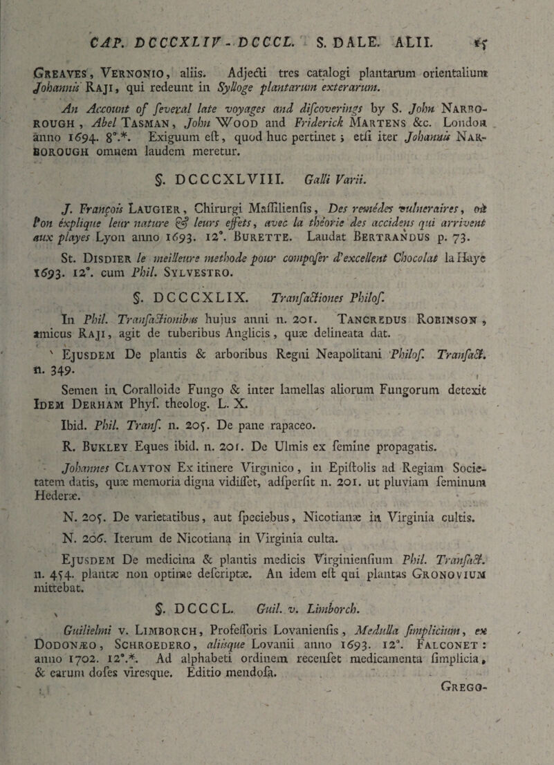 CAP. DCCCXLIV - DCCCL. S. DALE. ALII. Greaves, Vernonio, aliis. Adje&i tres catalogi plantarum orientalium Johannis Raji , qui redeunt in Sylloge plantarum exterarum. An Account of feveral late voyages and difcoverings by S. John Narbo- rough , Abel Tasman , John Wood and Friderick Martens &c. Londoa anno 1694.. 80»*» Exiguum eft, quod huc pertinet > etii iter Johannis Nar- BOROUGH omnem laudem meretur. §. D C C C X L V111. Galli Varii. J. Francois Laugier, Chirurgi Maflilienfis, Des r eme des vulneraires, oh Pon expliqne leur nature & leurs ejfets, avec la theorie des accidetis qui arrivent aux playes Lyon anno 1693. 12°. Burette. Laudat Bertrandus p. 73. St. Disdier le rneilleure methode pour compofer di excellent Chocolat lallayc 1593. cum Fhil. Sylvestro. §. DCCCXLIX. Tranfc'a&iones Philof. In Phil. Tranfa&ionibus hujus anni n. 2or. Tancredus Roeiwson , amicus Raji , agit de tuberibus Anglicis, quse delineata dat. r \ ' Ejusdem De plantis & arboribus Regni Neapolitani Philof. TraufaH. «. 349* Semen in Coralloide Fungo & inter lamellas aliorum Fungorum detexit Idem Derham Phyf. theolog. L. X. Ibid. Phil. Tranf n. 205'. De pane rapaceo. R. Bukley Eques ibid. n. 20r. De Ulmis ex femine propagatis. Johannes Clayton Ex itinere Virgmico, in Epiftolis ad Regiam Socie¬ tatem datis, qux memoria digna vidiifet, adfperlit 11. 201. ut pluviam feminum Hederae. N. 20?. De varietatibus, aut fpeeiebus, Nicotiailac in Virginia cultis. N. 206. Iterum de Nicotiana in Virginia culta. Ejusdem De medicina & plantis medicis Virginienfium Phil. Tranfail. n. 4^4. plantae non optime deferiptse. An idem eli qui plantas Gronovium mittebat. §. DCCCL. Guil. v. Limborch. Guilielmi v. Limborch, Profelforis Lovanienlis, Medulla fimplicium, ex Dodonteo , Schroedero, aliisque Lovanii anno 1693. 120. Falconet : anno 1702. 12®.*. Ad alphabeti ordinem recenfet medicamenta Bmplicia, & earum dofes viresque. Editio mendofa. . Grego-