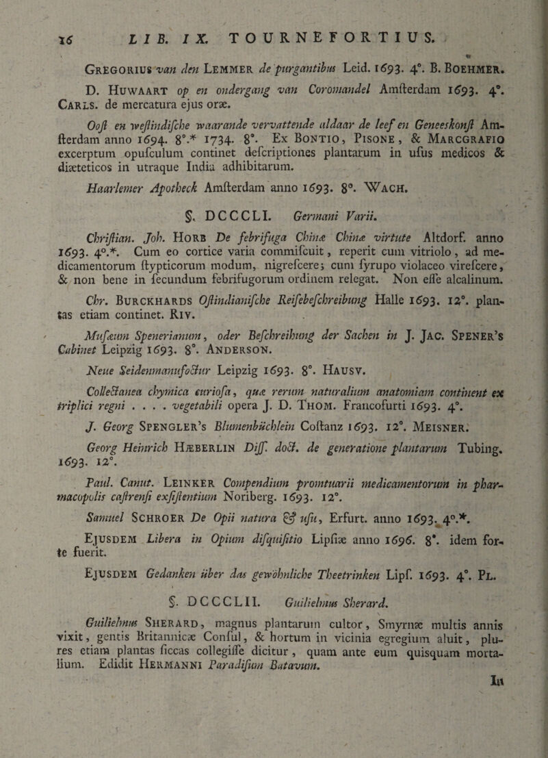 GrEGORIUS van den Lemmer de purgantibus Leid. 1693. 40. B. Boehmer. D. Huwaart op en ondergang van Coromandel Amfterdam 1593. 4°« Carls. de mercatura ejus orae. Oojl en wejlindifche waarande vervattende aldaar de leef en Geneeskonjl Am¬ fterdam anno 1694. 8°-* 1734* 8a* Ex Bontio, Pisone, & Marcgrafio excerptum opufculum continet defcriptiones plantarum in ufus medicos & diaeteticos in utraque India adhibitarum. Haarlemer Apotheck Amfterdam anno 1693. 8°* Wach. §, DCCCLI. Germani Varii. Chrijlian. Joh. Horb De febrifuga Chindt China virtute Altdorf. anno 1693. 40.*. Cum eo cortice varia commifcuit, reperit cum vitriolo , ad me¬ dicamentorum ftypticorum modum, nigrefcere; cum fyrupo violaceo virefcere, & non bene in fecundum febrifugorum ordinem relegat. Non elfe alcalinum. Chr. Burckhards OJlindianifche Reifebefchreibung Halle 1693. 120. plan¬ tas etiam continet. Riv. Mufieum Sp ener i anum, oder Befchreihung der Sachen in J. Jac. Spener’s Cabinet Leipzig 1693. 8°- Anderson. Neue Seidenmanufo&ur Leipzig 1693. 8°- Hausv. Collectanea chymica euriofa, qua rerum naturalium anatomiam continent esi triplici regni .... vegetabili opera J. D. Thom. Francofurti 1693. 4°. J. Georg Spengler’s Blumenbuchlein Coftanz 1693. 12°. Meisner. Georg Hemrich Hjeberlin Dijf. doCt. de generatione plantarum Tubing. 1^93. 12°. Paul. Canut. Leinker Compendium promtuarii medicamentorum in phar¬ macopolis cajlrenji exjijlentium Noriberg. 1693. 12°. Sarnuel Schroer De Opii natura & ufu, Erfurt. anno 1693. 40.*. Ejusdem Libera in Opium difquijitio Lipfiae anno 1696. 8'* idem for¬ te fuerit. Ejusdem Gedankeyi uber das getvohnliche Theetrinken Lipf. 1693. 40. Pl. §. D C C C L11. Guilielmus Sherard. Guilielmus Sherard, magnus plantarum cultor, Smyrnae multis annis vixit, gentis Britannicae Conful, & hortum in vicinia egregium aluit, plu- res etiam plantas ficcas collegilfe dicitur , quam ante eum quisquam morta¬ lium. Edidit Hermanni Paradifum Batavum. In