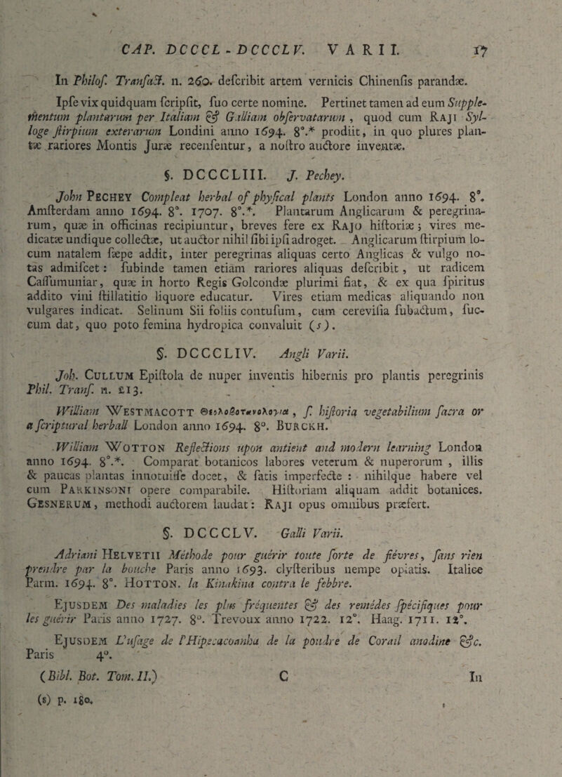CAP. DCCCL - DCCCLV. VARII. Vf 7> In Thilof. TranfaB. n. 26o. defcribit artem vernicis Chinenfis parandae. Ipfe vix quidquam fcripfit, fuo certe nomine. Pertinet tamen ad eum Supple¬ mentum plantarum per Italiam & Galliam obfervat arum , quod cum Raji Syl- loge fiirpium exterarum Londini anno 1694. 8°.* prodiit, in quo plures plan¬ tae rariores Montis Jurae recenfentur, a noitro audtorc inventae. v; -. V •- ^ _ $. DCCCLIII. J. Pechey. John PECHEY Compleat herba! of phy Seal plants London anno 1694. 8°. Amfterdam anno 1694. 8°* 1707. 8°**. Plantarum Anglicarutn & peregrina¬ rum, quae in officinas recipiuntur, breves fere ex Rajo hiftoriae 5 vires me¬ dicatae undique colledlae, ut auctor nihil libi ipfi adroget. Anglicarum ftirpium lo¬ cum natalem faepe addit, inter peregrinas aliquas certo Anglicas & vulgo no¬ tas admilcet: fubinde tamen etiam rariores aliquas defcribit , ut radicem Caflumuniar, quae in horto Regis Golcondae plurimi fiat, & ex qua fpiritus addito vini llillatitio liquore educatur. Vires etiam medicas aliquando non vulgares indicat. Selinum Sii foliis contufum, cum cerevilia fubadtum, iuc- cum dat, quo poto femina hydropica convaluit (s ) . §. DCCCLIV. Angi i Varii. Joh. Cullum Epiflola de nuper inventis hibernis pro plantis peregrinis Phil. Tranf 1*1. £13. William Westmacott , f hijioria vegetabilium [aera or a fcriptural herball London anno 1694. 8°- Burckh. ■ William Wotton RefleBions upon antient and moderni learning London anno 1694, 8°-*. Comparat botanicos labores veterum & nuperorum , illis & paucas plantas innotuiffe docet, & fatis imperfecte : nihilque habere vel cum Parkinsdni opere comparabile. Hilloriam aliquam addit botanices. Gesnerum, methodi auctorem laudat: Raji opus omnibus praefert. §. DCCCLV. Galli Varii. Adriani Helvetii Methode pour guerir toute forte de fievres, fans rien prendre par la bouche Paris anno 1693. clyfteribus nempe opiatis. Italice Parm. 1694. 8°- Hotton. la Kinakina contra le febbre. Ejusdem Des maladies les plus frequentes des remedes fpecifiques pour les guerir Paris anno 1727. 8°- Trevoux anno 1722. 12°. Haag. 1711. ii,°. Ejusdem Vufage de PHipecacoanhu de la poudre de Corail anodine &c. Paris 40. (Bibl.Bot.Tom.il.) C In (s) p. ISO*