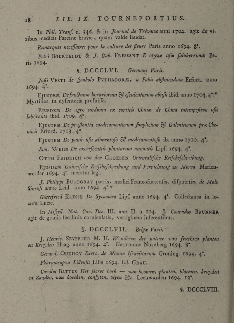 J In Phil. Tranf. n. 346. & in Journal de Trevoux anni 1704. agit dc vi¬ ribus medicis Pareirse bravae, quam' valde laudat. Remarques neceffaires pour la culture des jleurs Paris anno 1694. 8*. Petri Bourdelot & J. Gab. Fressant E oryzae ufus faluberrimm Pa¬ ris 1694. §. D C C C L VI. Germani Varii, ^ v 1 Jujli Vesti de fymbolo Pythagorae , a Fabis abflinenditm Erfurt,. anno 1694. 40. Ejusdem DefruUimm horariorum & efculentorum abufu ibid. anno 1704.4*.* Myrtillos in dyfenteria profuiife. Ejusdem De ogro undimia ex corticis Chino de China mtempeflivo uju laborante ibid. I7°9* 4°* Ejusdem De proflantia medicamentorum fimplicium & Galenicorum pro Che~ micis Erford. 1713* 4°- Ejusdem De panis ufu alimentofo & medicamentofo ib. anno 1710. 4*. Sim. \v Eiss De excrefcentiis plantarum animatis Lipf. 1694. 4°. Otto Fridrich von der Groeben Orientalifche Reifebefchreibung. — ^ ■ Ejusdem Guineifche Reifebefchreibung und Verrichtung zu Morea Marieil- vrerdcr 1694. 4°. meretur legi. J. Philippi Burggrav patris, mediciFrancofurtenfis, difputatio, de Malo Sinenfi aureo Leid. anno 1694. 40.* Gottefried Kresse De Sycojnoro Lipf. anno 1694. 4** Colledanea in lo- it>um Lucse. In Mifcell. Nat. Cur. Dec. III. ann. II. n. 224. J. Conradas Brunnbr agit de granis fecalinis corniculatis, vertiginem inferentibus. \ §. DCCCLVII. Belgo Varii. J. Henric. Seyfried M. H. Wonderen der natuer van fruchten piant en en Kruyden Haag. anno 1694. 4°- Germanice Niirnberg 1694. 8*. Gerar d. Outhov Exerc. de Manna Ifraelitarum Groning. 1694. 4®. Pharmacopcea Lilienfis Lille 1694. f°l. Grau. Car olus Battus Het fecret boek — van boomen, piant en, bloemen, kruyden en Zaaden, van koeckenr confyten, olyen &c. Lecuwarden 1694. DCCCLVIII. /