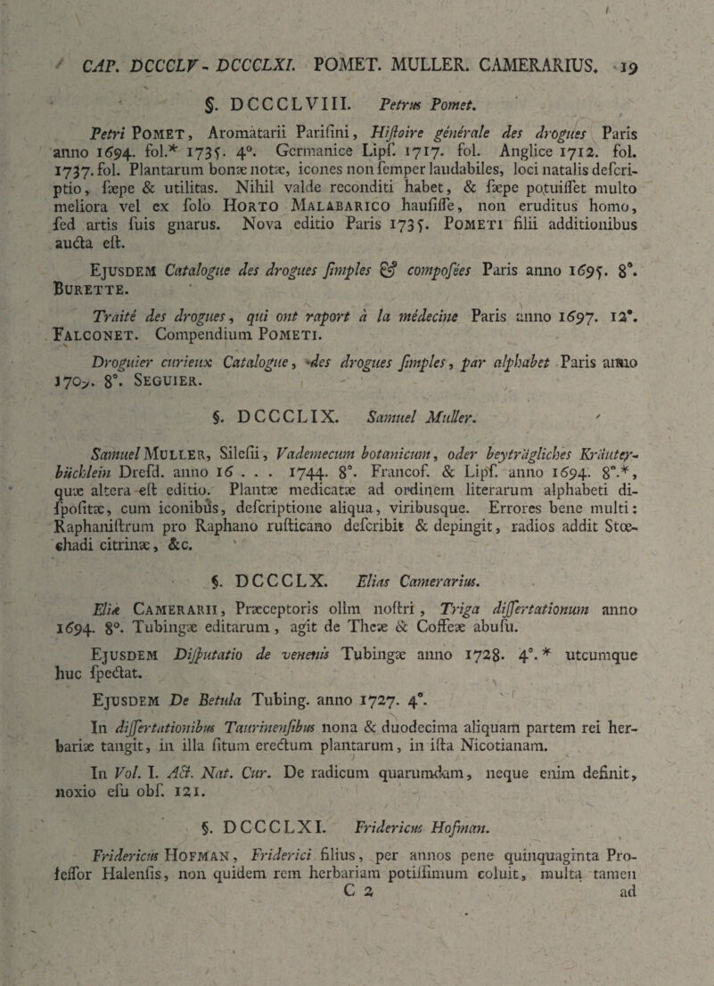 CAP. DCCCLV - DCCCLXI. POMET. MULLER. CAMERARIUS* 19 §. D C C C L V111. Petrus Pomet. Petri Pomet, Aromatarii Pariflni, Hifloire generale des drogues Paris anno 1694. fol.* X73L 4°* Germanice Lipf. 1717. fol. Anglice 1712. fol. 1737. fol. Plantarum bonae notie, icones non femper laudabiles, loci natalis deferi- ptio, faepe & utilitas. Nihil valde reconditi habet, & faepe pqtuiffet multo meliora vel ex folo Horto Malabarico haufiffe, non eruditus homo, fed artis fuis gnarus. Nova editio Paris 173 f. Pometi filii additionibus auda cft. Ejusdem Catalogue des drogues Jhnples & compofees Paris anno 1695. 8°. Burette. Trnite des drogues, qui ont raport a la medecine Paris anno 1697. x2*. Falconet. Compendium Pometi. Droguier curieux Catalogue, 'des drogues Jimples, par alphabet Paris aimo J70>. 8°« Seguier. ' ■ §. DCCCLIX. Samuel Mulier. ' Samuel MULLER, Silefii, Vademecum botanicum, oder beytragliches Kriiutcy- biichlein Drefd. anno 16 . . . 1744. 8°- Francof. & Lipf. anno 1694. 8°-*> qux altera eft editio. Plantae medicatae ad ordinem literarum alphabeti di- fpofitac, cum iconibhs, deferiptione aliqua, viribusque. Errores bene multi: Raphaniftrum pro Raphano rufticano deferibifc & depingit, radios addit Stoe- chadi citrinae, &c. $. DCCCLX. Elicis Camerarius. Elia Camerarii, Praeceptoris olim noftri, Triga dijjertationum anno 1694. 8°. Tubingae editarum, agit de Theae & Colfeae abufu. Ejusdem Dijputatio de venenis Tubingae anno 1728* 4°. * utcumque huc fpedat. Ejusdem De Betula Tubing. anno 1727. 40. In dijjertatiojiibm Taurinenfibus nona & duodecima aliquam partem rei her¬ bariae tangit, in illa fituni eredum plantarum, in ifta Nicotianam. In Vol. I. AB. Nat. Cur. De radicum quarumdam, neque enim definit, noxio efu obf. 121. ' „ ■' / .*■ • ( ' ' • * §. DCCCLXI. Fridericm Hofman. Fri der iens Hofman , Friderici filius , per annos pene quinquaginta Pro- leflor Halenfis, non quidem rem herbariam potiilimum coluit, multa tamen C 2 ad