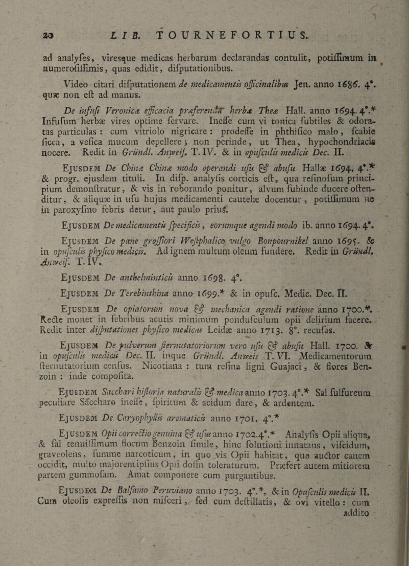 ad analyfes, viresque medicas herbarum declarandas contulit, potiflimum in uumeroiiilimis, quas edidit, difputationibus. Video citari difputationem de medicamentis officinalibus Jen. anno 4** quse non eft ad manus. De infuft Veroni c a efficacia prffierendcT herbet The a Hali, anno 1694. 4*-* Infufum herbae vires optime fervare. Inefle cum vi tonica fubtiles & odora¬ tas particulas : cum vitriolo nigricare : prodefle in phthifico malo, Icabic ficca, a vefica mucum depellere j non perinde, ut Thea, hypochondriacis nocere. Redit in Griindl. AmveiJ, T. IV. & in opufcnlis medicis Dec. II. Ejusdem De Chiruz Chin<z modo operandi ufu & abufu Hallae 1694. 4*** & progr. ejusdem tituli. I11 difp. analylis corticis eft, qua rdlnofum princi¬ pium demonftratur, & vis in roborando ponitur, alvum fubinde ducere often- ditur, & aliquae in ufu hujus medicamenti cautelae docentur, potiiRmum no in paroxyfmo febris detur, aut paulo priuS. Ejusdem De medicamentis fpecificis, eorumqiie agendi modo ib. anno 1694.4** Ejusdem De pane grojjiori Wefiphalico valgo Bonpournikel anno 169?. & in opufcnlis phyfico medicis. Ad ignem multum oleum fundere. Redit in Griindl, Anweif. T. IV. Ejusdem De anthelminticis anno 1698. 4°. Ejusdem De Terebinthina anno 1699.* & in opufe. Medie. Dec. II. Ejusdem De opiatortm nova £5* mechanica agendi ratione anno 1700.** Redte monet in febribus acutis minimum pondufculum opii delirium facere. Redit inter dijfiutationes phyfico medicas Leidse anno 1713. 8°- recufas. Ejusdem De pulverum Ji emutator iorum vero ufu £5? abufu Hali. 1700. c% in opufcnlis medicis Dec. II. inque Griindl. Anweis T. VI. Medicamentorum fternutatorium cenfus. Nicotiana : tum refina ligni Guajaci, & flores Ben- zoin : inde compofita. Ejusdem Sacchari hifioria naturalis medica anno 1703.40.* Sal fulfureum peculiare Saccharo inefle, fpiritum & acidum dare, & ardentem. Ejusdem De CaryophyUis aromaticis anno 1701. 40.* ^ Ejusdem Opiicorre&iogenuina &ufnsanno 1702.48.* Analyfis Opii aliqua, & fal tenuilfimum florum Benzoin fimile, hinc folutioni innatans, vifcidurn, graveolens, funime narcoticum, in quo vis Opii habitat, qua audior canem occidit, multo majoremipfius Opii dofin toleraturum. Pnefert autem mitiorem partem gummofam. Amat componere cum purgantibus. Ejusde-m De Balfamo Peruviano anno 1703. 4*.*, & in Opufcnlis medicis II. Cum oieofis exprelfts 11011 mifceri, fed cum deftillatis, & ovi vitello: cum addito