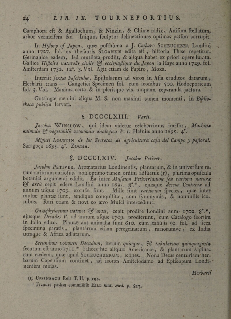 Camphora eft & Agallochum, & Ninzin, & Chinse radix, Anifum ftellatum, arbor vernicifera &c. Iniquus fculptor delineationes optimas pailim corrupit. In Hijlory of Japon, quae pofthuma a J. Cajparn Scheuchzer Londini anno 1727. fol. ex thefauris Sloaneis edita eft , hiftoria These repetitur. Germanice eadem, fed mutilata prodiit, & aliqua habet ex priori opere fui.ita. Gallice Hiftoire naturelie civile & ecclejiajlique du Japon la Haye anno 1729. fol. Amfterdam 1732. 12°. 3. Vol. Agit etiam de Papiro, Moxa. Interiit fextus Fafciculus, Epiftolarum ad viros in Alia eruditos datarum. Herbarii trans — Gangetici Specimen fol. cum iconibus 500. Hodoeporicum fol. 3. Vol. Maxima certa & in plerisque vix unquam reparanda jadtura. Gottingx memini aliqua M. S. non maximi tamen momenti, in Biblio¬ theca publica fer vari. §. DCCCLXIII. Varii. Jacobus Winslow, qui idem videtur celeberrimus incifor, Machina animalis & vegetabilis oeconomia analogica F. I. Hafniae anno 1695. 4*. Miguel Agustin de los Secretos de agricultura cafa dei Campo y pajioral. Saragoqa 1695. 40. Zocha. §. DCCCLXIV. Jacobus Fetiver. Jacobus Petiver, Aromatarius Londinenfis, plantarum, & in univerfum re¬ rum rariorumcuriolus, non optimo tamen ordini adfuetus (r), plurimaopufcula botanici argumenti edidit. Ea inter Mufeum Fetiverianum fea rariora natura & artis cepit edere Londini anno 169). 8*-*> ejusque decem Centuria, ad / annum ufque »703. excufse funt. Mille funt rariorum fpecies, quae inter multae plantae funt, undique conquifitie, cum fynonymis, & nonnullis ico¬ nibus. Rari etiam & novi eo aevo Mufci intercedunt. Gazophylacium natura & artis, cepit prodire Londini anno 1702. 8°-*» ejusque Decades V. ad annum ufque 1709. prodierunt, cum Catalogo feoriim in folio edito. Plantae aut animalia funt 610. cum tabulis fo. fol, ad (icca fpecimina paratis , plantarum etiam peregrinarum , rariorumve , ex India utraque & Africa adlatarum. Secundum volumen Decadum, iterum quinque, & tabularum quinquaginta fecutum eft anno 1711.* filices hic aliquae Americana:, & plantarum Alpina¬ rum eaedem , quae apud ScHEUCHZERUi>i, icones. Nona Decas centuriam her¬ barum Capenfium continet, ad icones Ainftelodamo ad Epifcopum Londi-' nenfem milfas. Herbarii (t) 'Upfrnbacu Reis T. If. p. ^94. fraudes padim eomnufiire Hill mat. meti, p, 817, *