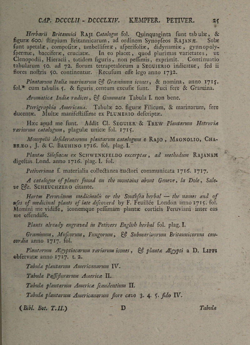 Herbarii Britannici Raji Catalogus fol. Quinquaginta funt tabulae, & figurae 600. ftirpium Britannicarum, ad ordinem Synopfeos Rajanai. Solae funt apetalae, compofitae, umbelliferde , afperifoliae, didynamiae , gynnopoly- fpermae, bacciferae, cruciatae. In eo placet, quod plurimas varietates, ut Clenopodii, Hieracii, totidem figuris, non peflimis, exprimit. Continuatio tabularum ^o. ad 72. florum tetrapetalorum a Seguierio indicatur, fed ii flores noftris 50. continentur. Recufum elfe lego anno 1732. Plantarum Italia marinarum £5? Graminum icones, & nomina, anno 17 if. fol* cum tabulis. f. & figuris centum excufae funt. Fuci fere & Gramina. Aromatica India radices,, £5? Gummata Tabula I. non bene. Pterigraphia Americana. Tabulae 20. figurae Filicum, & marinarum, fere ducentae. Multae manifeftiflime ex Plumerio deferiptae, Hxc apud me funt. Addit Cl. Seguier & Trew Plantarum Hetrnria rariorum catalogum, plagulae unicae fol. 171?. Monspelii defideratarum plantarum catalogum e Rajo , MAGNOLIO, Cha- BRiEO, J. & C. Bauhino 1716. fol. plag. I.~ Plantas Silefacas ex Schwenkfeldo excerptas, ad methodum RAJANAM digeftas Lond. anno 1716. plag. I. fol. Petiveriana f. materialia coite<5tanea audtori communicata 1716. 1717. A catalogue of plants found on the montanis about Geneve, la Dole, Sale- ve £=fc. Scheuchzero citante. Hortus Peruviamts medicinalis or the Southfca herbal — the names and of Ttfes of medicinal plants of late difeoverd by F. Feuillee London anno 1715. fol. Memini me yidilfe , iconemque peffimam plantae corticis Peruviani inter eas me offendifle. Plants already engraved in Petivers English herbal fol. plag. I. Graminum, Mufcorum, Fungorum, & Submarinorum Britannicorum con¬ cordia anno 1717. fol. Plantarum JEgyptiacarum rariorum icones, & piant a JEgypti a D. LlPPl obfervatae anno 1717. t. 2. Tabui a plantarum Americanarum IV. Tabui a Pajjlforarwn AmericA II. Tabui a plantarum America fc an cientium II. Tabui a plantarum Americanarum fore cavo 3* 4- I* IV. i Bibi. Bot. T. IL) D Tabula