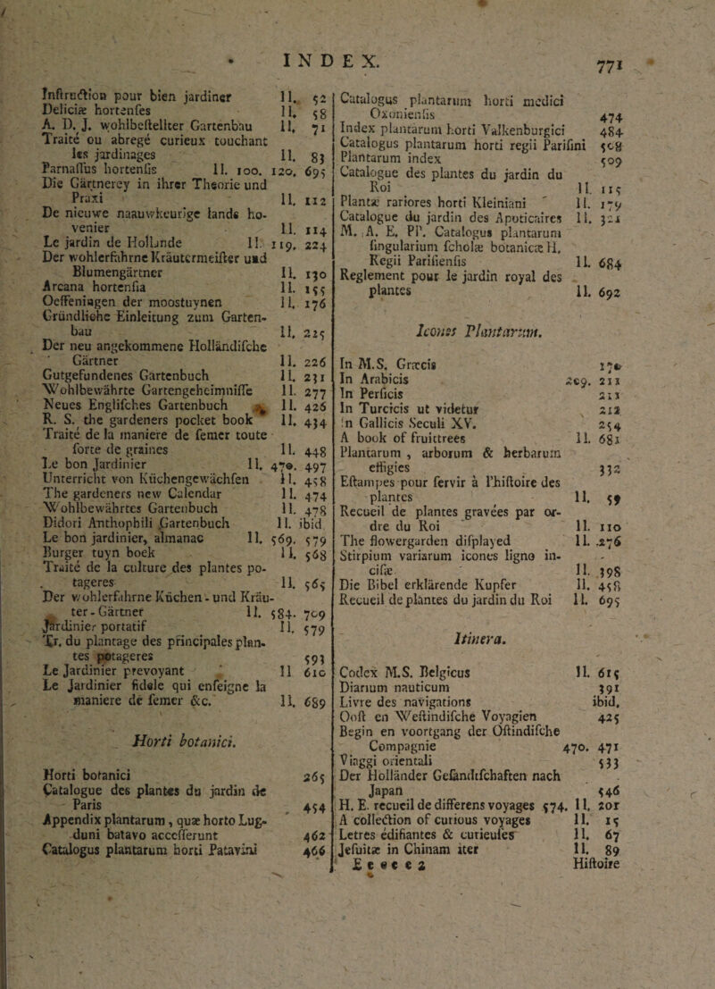 / INDEX. 771 Inftrcftlon pour bien jardiner Delicia; hortenfes A. D. J. wohlbellellter Gartenbau Traite ou abrege curieux touchant ks jardinages Famatius hortenfis 11. 100. Die Gartnercy in ihrer Theorie und Praxi De nieuwe naauwkeurige land« ho- venier Lc jardin de HolLnde 11. Der wohlcrfahrne Krautermeifter uad Blumengartncr Arcana hortenfia Oeffeniagen der moostuynen Griindlichc Einleitung zunx Garten¬ bau Der neu angekommene Hollandifche Giirtner Gutgefundenes Gartenbuch Wohlbewahrte GartengeheimnifTe Neues Englifches Gartenbuch ^ R. S. the gardeners pocket book Traite de la maniere de femer toute forte dc graines De bon Jardinier 11. Unterricht von Kuchengewachfen The gardeners ncw Calcndar Wohlbewahrtes Gartenbuch Didori Anthophili .Gartenbuch Le bon jardinier, almanac 11. Burger tuyn boek Traite de la culture des plantes po- tageres Der v/ohlerfahrne Ktichen - und Krau ter-Gartner 11. Jardinier portatif '£r. du plantage des principales plan¬ tes potageres Le Jardinier prevoyant Le jardinier fidele qui enfeigne la maniere de femer &c. _ Horti botanici. Horti botanici Cataiogue des plantes du jardin de Paris Appendix plantarum, quae horto Lug¬ duni batavo acccfferunt Catalogus plantarum horti Patavini 11. 52 ID $8 11* 71 ID 83 120. 695 11. U2 11. II4 119. 224 11. I30 11. 1*5 11. 176 11. 225 11. 226 11. 231 n 277 11. 426 11. 434 ID 4-48 47©- 497 ID 4s8 11. 474 11. 478 11. ibid 569. 579 11. $68 11. 56* $84- 709 ID 579 593 11 610 11. 689 265 4 $4 462 4 66 Catalogus plantarum horti medici Oxonienhs 474 Index plantarum horti Yalkenburgici 4S4 Catalogus plantarum horti regii Parifini 508 Plantarum index 509 Cataiogue des plantes du jardin du Roi H. ir9 Planta: rariores horti Kleiniani ' 11. 179 Cataiogue du jardin des Apoticaires 11. 321 M. A. E. PP. Catalogus plantarum lingularium fchols botanioeH, Regii Parilienfis lb 6^4 Reglement pour le jardin royal des plantes 11. 692 Iconss Viant arum. In M.S, Grntcis 17*. In Arabicis 2^9. 211 In Perficis 21 x In Turcicis ut videtur 212 in Gallicis Seculi XY. 254 A book of fruictrees 11. 68 J Plantarum , arborum & herbarum effigies ( _ 332 Eftampes pour fervir a Phiftoire des plantes 11. 59 Recueil de plantes gravees par or- dre du Roi 11. no The floxvergarden difplayed 11. .276 Stirpium variarum icones ligno in¬ cilas ' 11. 398 Die Bibel erkliirende Kupfer 11. 4^8 Recueil de plantes du jardin du Roi 11. 695 Itinera. Codex M.S. Belgicus 11. 6r$ Dianum nauticum 391 Livre des navigations ibid, Ooft en Weftindifche Voyngien 425 Begin en voortgang der Oftindifche Compagnie 470. 471 Vinggi orientali 533 Der Hollander Ge&ndtfchaften nach Japan 546 H. E. recueil de differens voyages 574. II. 2or A colle&ion of curious voyages 11. 15 Letres edifiantes & curieuies ID 67 Jefuitae in Chinam iter 11. 89 E e # e e 2 Hiftoire