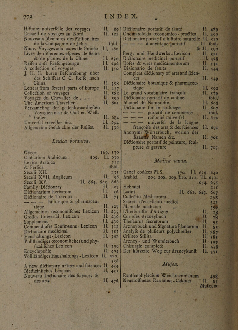 / - 772 INDEX. / Hiftoire univerfelle des voyages llecueil de voyages au Nord Nouveaux Memoires des Miflionaires de la Compagnie de Jefus Nouv. Voyages aux cotes de Guinee Livre d,e differentes efpeces de fleurs & de plantes de la Cliine Reifen aufs Riefengebiirge A colledion of voyages J, Ii. H. kurze Befchreibung uber des Schiffers C. C. Reife nach f China Letters from feverat parts of Europe Colledion oF voyages Voyages' du Chevalier de . , . The American Traveller Vcrzamelir.g der gedenkwaardigften Voyagicnnaar de Ooft en Wert- indien Univerfal traveller &c. Allgemeine Gefchichte der Reifen Lsxica botanica. 11. 99 11, 122 ib.id 11. 160 11. 230 11. 296 11. 35° 11. $98 11. 417 11. 582 11. S99 11. 601 11. 684 11. 694 11. 336 Cratca doliarium Arabicum 209, Lexica Arabica & Perfica Seculi XII. Sectili XVII. Anglicum Seculi XV. 11. 664. Family Didionary Didionarium herbarum Didionaire de Trevoux -hiftorique & pharmaceu- tique Allgemeines ceconomifches Lexicon Grofles Univerfal-Lexicon Supplement ' Compendiofes KauFmanns - Lexicon Didionaire medicinal Haushaltungs - Lexicon Vollllandiges oeconomifches und phy- ficalityhes Lexicon Encyclopedie Vollllandiges Haushaltungs - Lexicon 169. 11. 11. 66<;. 11. 11. 11. 11. 11. 11. 11. 11. 11. a a a a A new didionary ofarts and fciences 11. MedLcinifches Lexicon 11, Nouveau Didionaire des fciences & des arts 11, 170 639 212 ibid. *ii 5<> 666 27 56 7? 127 235 236 436 312 3^3 382 399 404 420. 53 6 434 45i 476 Didionaire portatif de fante 11. 489 Onomatologia oeconomico - pradica 11. 499 Didionaire portatif d’hiftoire naturelle 11. <320 -domeftique portatif 11 ibid. & 11. S9° Berg- und Handwerks - Lexicon 11. 321 Didionaire medicinal portatif 11. 528 Dofes & vires medicamentorum 11. 531 Dizionario de fanita 11, 544. Compleat didionary of arts and fcien¬ ces 11. 549 Didionaire botanique & pharmaceu- tique 11. 592 Le grand vocabulaire franqois 11, <179 Didionaire portatif de cuifine ibid. Manuei du Nnturalifte 11. 6oj{ Didionaire fur le jardinage 11. 607 -portatif de commerce ibid. -raifonne univerfel 11. 612 -univerfel de la langue franqoife des arts & des fciences 11. 691 Anonymi 'Worterbuch, worinn der Krautttr Namen &c. 11, 701 Didionaire portatif dcpeinture, fcul- pture & gravure 11, 705 Medica varia. GrcTci codices M.S. 170. II. 639, Arabici 203. 208, 209. &10. 2ix. 11,- 654. Hebraici Latini 11, 662, 663. Colledio Medicorum Secreti d’eccellenti medici Manuale medicum , L’herboriite d’Attjgny Curiofes Arzneybnch Thefaurus fecretorum Arzneybuch und Signatura Plantarum Analyfe de plufieurs polychreftes Crifiteo Stilita Arzney- und Wunderbuch Chirurgie complete Der kurzefte Weg zur Arzneykunfl \ Mufea. 11. II. 11. 11. 11. 11. 11 11. 11 64» 653* 2ir 667 298 322 399 78 95 85 287 38J 399 458 57* > Exoticophylacium Weickmannianum 498 Neueroffnetes Raririiten - Cabinet 11. gf MufeuHt