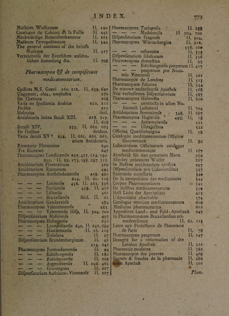 775 Mufamm Wolfianum 11. 120 Catalogue du Cabinet d*e la Faille 11. 242 Meikwiirdige Naturalienkammer 11. 263 Mufceum Petropolitanuni 11, 544 The general contents of the britifh. Muficum 11. s 17 Yerzeichnifs der Everfchen anfehn- lichen Sammlimg &c, 11. 708 Phanmcopoea £5? de compofitione medicamentorum. * Cpdices M.S. Graeci 160.212» 11,659,640 Unguenta, olea, emplaitra 170 De Thcriaca  208 Varia eo fpeclantia Arabice 210, 211 Perfice  2 r1 Hebraice ' ibid. Antidotaria latina feculi XIII. 218. 219. 11. 6s8 . Secuit XIV. 255. 11. 662. 665 De Dofibus ibidem. Varia feculi XV? 254. 11. 66?. 666.' 667. etiam Antidotaria. Ricettario Florentino . ■ 240 Tre Ricettari 247 Pharmacopoca Londinenfis 297.425. 314. 599 601. 11. 85. 173« *88. 287- 3S1- Antidotariuni Florentinum 529 Antidotarium Romanum 444 Pharmacopoea Amftelodamenfis 459. 480 614» 11. 60. 119 •— — — Leidenfis 456. 11. 265. 596 — — — Parifienfis 458. 11. 476 — — — Lillenfis 461 — — — Bruxellenfis ibid. 11. 61 Antidotarium Gandavenfe 484 Pharmacopoea Valentianenfis ' 485. — — Valentenfis Iiifp, 11, 504. 700 Difpenfatorium Hafnienfe ' 497 Pharmacopoea Holmienfis 630 — — — Leovardienfis 640. 11. 241.689 — — — Haariemenfis 11. 16. 119 — — — Tolofana 11. 27 Difpenfatorium Brandenburgicum 11. 42 114. 241 Pharmacopoea Roterodamenfis 11. 94 — — — Edinburgenfis 11. 182 t — — — Kati.sbonenfis 11. 202 — — — Argentinenfis 11, 196. 46? — — — Groningana 11. 227 Difpenfatorium Auftriaco-Viennenfe 11, 227 Pharmacopoea Turinenfis 11 2%% — — — Madritenfis H 504. 700 Difpenfatorium Pragenfe '11. 504. Pharmacopoea Wiirtenbergica 11, 512. 556. ?o» —7 — — reformata 11. 55$ Difpenfatorium Silefiacum 11. '556 Pharmacopoea domeftica 11, 95 — — — Edinburgenfis pauperum 11. 417 — “7 — pauperum pro Noco- mio Viennenfi 11. $01 Pharmacopee de Londres 11. ?ij Pharmacopoea Palatina 11, 544 De nieuwe nederduytfe Apothek 11. ?6g Neu verbefiertes Difpenfatorium 11. 387 Pharmacopoea Helvetica 11. 610 — — — contrada in ufum No- focomii Lufitanici 11. 704 Antidotarium Bononienfe 548. 11. 687 Pharmacopoea Hagienfis * 49SJ 11. ig — — — Antwerpienfis ?ii — — — Ultrajedina ?Z2 Officina^ Quedlinburgica 11. ?g Catalogus medicamentorum Officina; Hanoverame 11. §2 Lubecenfium Officinarum catalogus medicamentorum 11 167 Apotheck fiir den gemeinen Mann 266 Allerley gcbrannte Walfer 267 In Mefves antidotarium cenfura 297 Difpenfatorium pro Colonienfibus 357 Ricettario neceffario 34© De la compofition dss medicamens 344 Corpus Pharmaceuticum • 34? De dofibus medicamentorum 339 Hell Licht der Apothekers 412 L’Apoticaire charitable 374 Catalogus omnium medicamentorum 609 Medicina pharmaceutica 612 Approbirte Land - und Feld-Apotheck 647 In Pharmacopoeam Bruxellenfein ani- madverfiones 11. 61. 113 Letre aux Profeffeurs de Pharmacie de Paris 11. 78 Pharmacopoea pauperum 11, 147 Draught for a reformation of the London Apothek 11. 321 Pharmacie moderne 11. 382 Pharmacopee des pauvres 11. 468 S^crets & fraudes de la pharmacie 11. 489 Sokn Apothek 11. $01 Vlan-