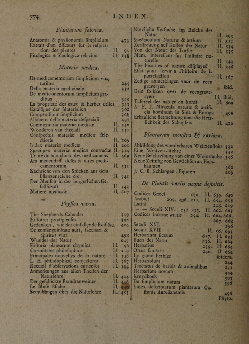 Punitarum fabrica. Anacomia & phyfionomia fimplicium 47; Extrait d’un difcours fur h refpira- tion des plantes 11. 93 Fitologica e Zoologica relazion 11. 138 Materia medica, De medicamentorum fimplicium vir\ tutibus 245 Delia materia medicinale 332 De medicamentorum fimplicium gra¬ dibus { 345 La propriete des eaux & herbes utiles 3^3 Catal&gus der Materialicn 362 Compendium fimplicium 368 Alfabeto della materia defpeciali 497 Commentaria materke medie* 1U i$c V/onderen van theelall 11, 151 ConfpeCtus materi* medicae fele- dioris 11. 209 Index materiis medicae 11. 201 Specimen materiae medicae contradae 11. 314 Traite du bon choix des medicamens 11. 469 Ars medendi ^f. dofes & vires medi¬ camentorum 11 331 Nachricht von den Stiicken aus dem Bflanzemciche &c. 11. 541 Der Menfch in der biirgerlichen Ge- fellfchaft 11 543 Matiere medicale 11, 607 * v Phy fica varia. The Shepherds Calendar Hiftoires prodigieufes Gedanken , wie der cinfallende Reif&c. De confanguinitate auri, facehari & fpiritus vini Wunder der Natur Hiftoria plantarum chymica 11. Curiofitates philofophic* 1 i Principales nouvelles de la nature 11. L. H. philofophical conjcdures 11. Recueil dVbfervations curieufes 11. Anmerkungen aus allen Theilen der Naturlehrc 11. 434 Der gefchickte Brandtenweiner 11. 436 I.e Mufe fifiche II. 440 Semuhungen uber die Naturlehre 11, 433 3 S9 392 404 498 647 0 II9 346 367 384 Nutzliche Verfuche im Reiche der Natur Spedaculutn Natur* & artium Zerllrcuung auf Koften der Natur Von der Natur des Torfes Mcm. interefians fur 1’hiltoire na- turelle The beaur.ies of nature difplayed Eflai pour fervir a 1’hiftoire de la putrefadion Zedige anmerkingen voor de yeen graveryen Drie llukken over de veengrave- ryen Tafereel der natuer en konft A. F. J. Miracula natur* & artifi¬ cia hominum in Sina & Europa Erbauliche Betrachtung uber die Ilerr- lichkeit des Schbpfers xi. yxi H. S3? |i- 543 11. 546 II. 567 ibid. 11. ibid. 11. 600 49« 11. 420 Plantarum monfra rariora. Abbildung des wunderbaren Weitzenfloks 3 32 Eine Weitzen-Aehre 3^2 NeueBcfchreibung von ciner Weintraube 336 Neue Zeitufig von Gewachfen an Eich- biiumen J. C, B. Schlangen-Figuren C09 De Plantis variis neque definitis. Codices Gr*ci j-o. 11. Arabici 209. 2p6. 2x1, 11. Latini --Seculi XIV. 232 233. 11. Codices incert* «ctatis 3S4- 11. 11. 617. 236. 239. 240. Seculi XVI. Seculi XVli. Herbarium ficcum Buch der Natur ^ Herbarius Ortus fanitatis ' Le grand herbier -r- Hcrbariolum Tractatus de herbis & animalibus Herbarium novum Kruydboek De fimplicium natura Index deferiptarum plantarum Ga- Itonis Aurelianenfis 639. <540 654. 65* 219 662. 663 664. 666. 667. 668 296 56. 693 11. 693 11. 664 11 664 M. 664 ibidem, - 244 2SI 344 393 396 496 Phyto-