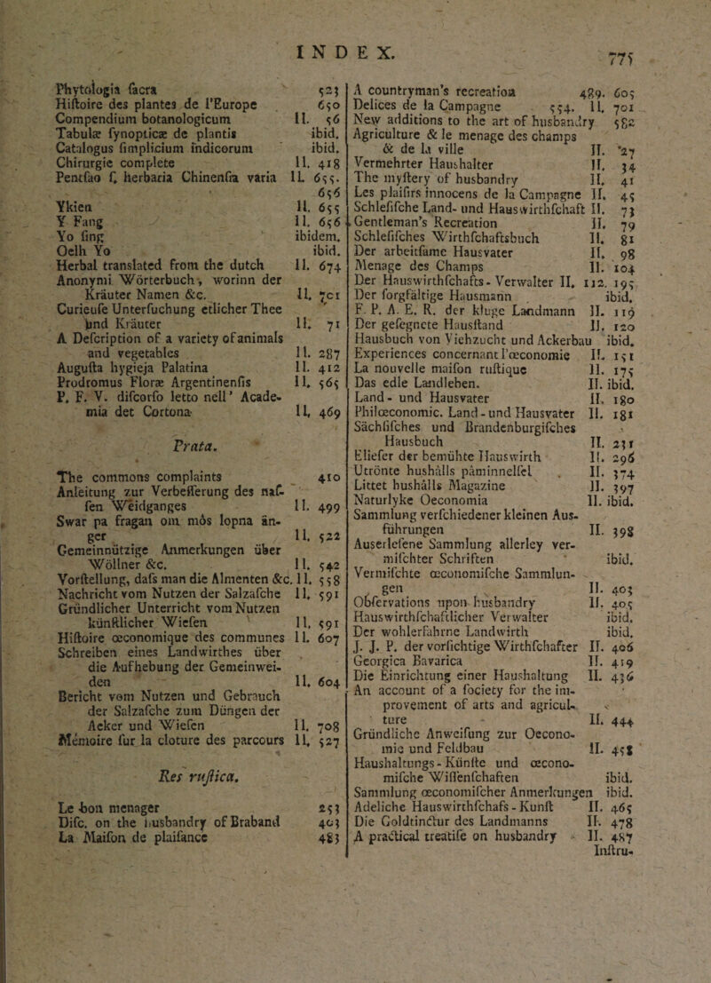 Phytoiogia facra ^23 Hiftoire des plantes de PEurope 650 Compendium botanologicum II. <;6 Tabula? fynopticae de plantis ibid. Catalogus fimplicium indicorum ibid. Chirurgie complete 11. 418 Pentfao f. herbaria Chinenfia varia 1L 6 s s - 6<;6 Ykien 11. 6$<; Y Fang 11. 656 Yo fing ibidem. Oelh Yo ibid. Herbal translated From the dutch 11. 674 Anonymi Worterbuch, worinn der Krauter Namen &c. 11. 701 Curieufe Unterfuchung etlicher Thee lund Krauter 11. 71 A Defcription of a variety ofanimals and vegetables 11. 287 Augufta hygteja Palatina 11. 412 Prodromus Flor® Argentinenfis 11. $6$ P. F. V. difcovfo letto nell’ Acade¬ mia det Cortona 11, 469 Prata. The commons complaints 410 Anleitung zur Verbefferung des naf- fen Weidganges 11. 499 Swar pa fragan ora mos lopna iin- gcr z 11. 522 Gemeinnvitzige Anmerkungen iiber Woilner &c. 11. $42 Vorftellung, dafs man die Almenten &c. 11. SS8 Nachricht vora Nutzen der Salzafche 11, 591 Griindlicher Unterricht vom Nutzen kunftlicher Wiefen 11, <191 Hiftoire oeconomique des communes 11. 607 Schreiben emes Landwirthes uber die Aufhebung der Gemeinwei- den 11. 604 Bericht vom Nutzen und Gebrauch der Salzafche zum Diingcn der Aeker und Wiefen 11. 708 AIemoire fur. Ia cloture des parcours 11, 527 Res rujiica. Le bon menager 2$? Difc. on the husbandry ofBraband 40; La Maifon de plaifance 483 C / / 1 A countryman’s recreatio» 489. 60? Delices de la Campagne 454. 11, 701 Nejy additions to the art of husbandry Agriculture & le menage des champs & de la ville II. ‘27 Vermehrter Haushalter II. 3 i The myftery of husbandry II. 41 Les plaifirs innocens de la Campagne II. 45 Schlefifche Land- und Hauswirthfchaft II. 1\ Gentleman s Recreation II. 79 Schlefifches Wirthfchaftsbuch II, 81 Der arbeitfame Hausvater II. 98 Menage des Champs 11. 104 Der Hnuswirthfchafts - Verwalter II. 112. 193 Der forgfaltige Hausmann ibid, F. P, A. E. R. der kluge Lacdmann II. 119 Der gefegnete Hausltand IJ. 120 Hausbuch von Viehzucht und Ackerbau ibid. Experiences concernant Poeconomie II. 131 La nouvelle maifon ruftique II. 17* Das edle Laiulleben. II. ibid. Land- und Hausvater II. igo Philceconomic. Land -und Hausvater II. 18* Siichlifches und Brandenburgifches Hausbuch II. 211 Eliefer dtr bemuhtc TIauswirth I!. 296 Utrontc hushalls paminnelfcl . II. $74 Littet hushalls Magazine II. 397 Naturlyke Oeconomia II. ibid. Sammlung verfcliiedcner kleinen Aus- fiihrungen II. 398 Auserlefene Sammlung allerley ver- mifchter Schriften ibid. Vermifchte oaconomifche Sammlun- II. 405 II. 404 ibid. ibid. gen Obfervations upon husbandry Hauswirthfchaftlicher Verwalter Der wohlerfahrne Landwirth J. J. P. der vorlichtige Wirthfchafter IT. 406 Georgica Bavarica II. 419 Die Einrichtung einer Haushaltung II. 436 An account of a fociety for the im- provement of arts and agricul- ture - II. 444 Griindliche Anweifung zur Oecono- mie und Feldbau II. 4?! Haushaltungs - Kiinite und oecono- mifche Wiflenfchaften ibid. Sammlung oeconomifcher Anmerkungen ibid. Adeliche Hauswirthfchafs - Kunft II. 46^ Die Goldtindtur des Landmanns II. 478 A pravftical treatile on husbandry II. 4S7 Inftru-