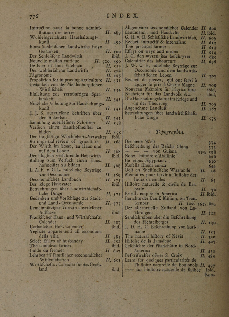 II. II. II. 520. II. II. II. II. II. II. Inftrudtiorl pour la bonne admini- ftration des terres “Wohleingerichtete Haushaltungs- kunft Eines Schlefifchen Landwirths freye Gedanken Der Schlefifche Landwirth Nouvelle maifon ruftique II, De boer of land Edelman Der wohlerfahrne Landwirth FAgronome Propolition for improving agriculture Gedanken von der Meklenburgifchen Wirthfchaft Einleitung zur vernunftigen Spar- famkeit \ Niitzliche Anleitung zur Haushaltungs- kunft1 II. J. J. S. auserlefene Schriften uber deti Ackerbau s II. Sammlung auserlefener Schriften II, Verfuch einen Haushofmeifter zu bilden v II. Der forgfiiltige 'Wirthfchafts-Verwalter An impartial review of agriculture II, Der 'Wirth im Staat, zu liaus und auf dem Lande Der ldiiglich verfahrende Hauswirth Anhang zum Verfuch einen Haus¬ hofmeifter zu bilden L, A. F. v. G. L. niitzliche Eeytrage zur Oeconomie Oeconomifches Landbuch Der kluge Hausvater Betrachtungen uber landwirthfchaft- liche Dinge Gedanken und Vorfchlage zur Stadt- und Land - Oeconomie Gemeinniitziger Vorrath auserlefener Aufiatze Irankifcher Haus. und Wirthfchafts- Cale.nder Gothaifcher Hof-Calende^ Vegliate appartenenti ali oeconomia della villa Select Effays of husbandry The compleat farmer Guide du fermier Lehrbegriff famtlicher oeconomifeher Wiftenfchaften 'Wirthfchafts - Calsnder fur das Geeft* land II. 489 499 Coo ibid. 59° CI2 522 528 S11 534 541 54i 543 558 558 ibid. 566 $68 ibid. II. $68 II II. II, II. 569 ^73 ibid. II. II. II. II. II. 575 575 ibid. s87 ibid. 58? S'82 ibid. 607 601 ibid. Ailgemeiner oeconomifeher Calender II. 602 Landmann - und Haushalts II. ibid. G. H. v. D. Schlefifche Landwirthfch, II. 609 Recueil inftru&if & interelfant II 612 The pradical farmer II Effays on ways and means II, ^4 J. C. den wyzen jaar befchryver II. Calendrier des laboureurs II, 695 J. W. C. H. niitzliche Beytrage zur Oeconomie und dem landvvirth- fchaftlichen Leben II, 707 Recueil de pieces•, qui ont fervi a ajuger le prix a Charle, Magne II. 70B Nouveau Memoire fur 1’agriculture ibid. Nachricht fiir das Landvolk &c. ibid. Die Haushaltungskunft in: Kriege und in der Theurung ' II, 709 Angenehme Landluft //. 167 Betrachtungen uber landwirthfchaft- liche Dinge 17-575 374 373 598 626 630 644 16  Topographia. Die neue Welt Befchreibung des Reichs China — — — von Gujana $95, Nouv. hiftoire dMbiflinie De rebus iEgyptiacis Mofetia Rheni amica Ooft en Weftindifche Waarande II. Menioites pour fervir a l’hiftoire des Indes orienrales II. 6$ Hiftoire naturelle & civile de Bar¬ barie < / II. 70- Britilh empire in America II. ibid, Berichte derDanif. Miflion. zu Tran- kenbar II 100. 597, Der allerneuefte Zuftand von Lo- thringen i/. ji3 Sendfchreibcn iiber die Befchreibung des fichtelberges II. j^q J. D. H. C. Befchreibung von Suri- name II. The natura! hiftory of Nevis II,. 3^0 Hiftoire de la Jamatque II. 407 Gefchichte der Pftanzftiitte in Nord- America II.. 450 Befkrifweifer ofwer S. Croix TI. 484 Letre fur quelques particularites de 1’hiftoire naturelle du Boulonois II. 497 —•— fur rhiftoira naturelle de Bolbec ibid,. Kort-