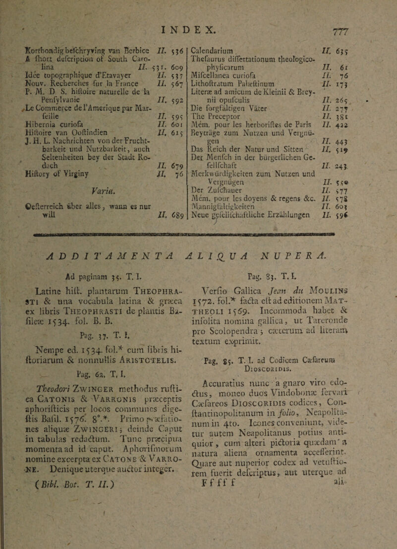 A fhort defcription of South Caro- lina II. 551. 609 Idee topographique d’Etavayer II. 537 Nouv. Recherches fur la France II. 567 P. M. D S. hilloire naturelle de la Penfylvanie II, 592 Le Commercc dePAmerique par Mar- feille II. 59S Hibernia curiofa II. 601 Hiiloire van Ooftindien II, 615 T H. L. Nachrichten von der Frucht- barkeit und Nutzbarkeit, auch Seltenheiten bey der Stadt Ilo- dach , , II. 679 Hiftory of Yirginy II, 76 Varia. ©elterreich tiber alles , waun es nur wili II, 6$9 mmmmaammmmmmm —... — mmmn m a—a ADDITAMENTA Ad paginam 5$. T. 1. Latine hilfc. plantarum Theophra¬ sti & una vocabula latina & graeca ex libris Theophrasti de plantis Bx- lilex 1534. fol. B. B. Pag. ij. T. I, Nempe ed. 1534. fol.* cum libris hi- ftoriarum & nonnullis Aristotelis. Pag. 62. T, I. Theodori ZwiNGER methodus rufti- ea Catonis & Varronis praeceptis aphorifticis per locos communes dige- ftis Balil. 1576. 8°-*- Primo p. aefatio- nes aliquae ZwiNGERl* deinde Caput in tabulas redadum. Tunc praecipua momenta ad id caput. Aphorifmorum nomine excerpta ex Catone & Varro¬ ne. Denique uterque auctor integer. ( Bibi. Bot. T. II.) Thefaurus differtationuni tjieologico- phyficarum II. 6r Mifcellanea curiofa II. 76 Lithoftratum Palaeftinum II. 173 Litene ad amicum deKleinii & Brey- nii opufculis II. 265 Die forgfiltigen Vater II. 277 The Preceptor II. ?8t Mem. pour les herborifles de Parrs II. 4 22 Pjeytriige zum Nutzen und Yergnu- gen II. 44? Das Rerch der Natur und Sitten. II. 5*9 Der Menfch ia der burgerlichen Ge- fellfchaft II. 243. Merkwiirdigkeiten zum Nutzen und Vergnugen II. ? s® Der Zufchauer II. >77 Mem. pour les doyens & regens &c. II. S72 Mannigfaltigkeiten II. 60? Neue gefelHchaftUche Erzahlungen II. 59* d L I ,OU A NUPERA. Pag. 3$. T. L Vcrfio Gallica Jean du Moulins 1572. fol.* fa&a clt ad editionem M'at- theoli 1^9. Incommoda habet & infolita nomina gallica, ut Tareronde pro Scolopendra v exterum ad literam textum exprimit. Pag, 85. T. I. ad Codicem Cafareum Droscoaims. Accuratius nunc a gnaro viro edo- dVus, moneo duos Vindobonae fer vari' Cxfareos Dioscgridis codices, Con- ftantinopolitanum in folio, Neapolita¬ num in 4to. Icones conveniunt, vide¬ tur autem Neapolitanus potius anti¬ quior, cum alteri pidtoria quaedam' a natura aliena ornamenta accefferint. Quare aut nuperior codex ad vetudio¬ rem fuerit deferiptus, aut uterque ad Fffff alT 1