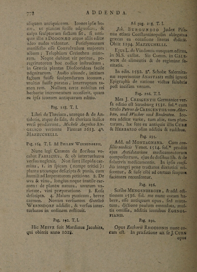 aliquem antiquiorem. Icones ipfae bo- nx, ut plantas facile adguofcas, & culpa fculptorum fadlum fit, fi anti¬ quae illae aDoDONiEO atque aliis editae adeo rudes videntur. Periclymenum manifello efle Convolvulum majorem album \ Telephium Cerinthen mitio¬ rem. Neque dubitat vir peritus, pe¬ regrinatorem hoc codice initruclum , in Graecia plantas Diofcorideas facile adgniturum. 'Audio aliunde, initium factum fuilfe feulpendarum iconum, multas fuifle paratas, interruptam ta¬ men rem. Nullum certe nobilius rei herbariae incrementum accefierit, quam ea ipfi iconum antiquarum editio. Pag. ii8. T. I. Libri deTheriaca, uterque & de An¬ tidotis, atque de fale, de theriaca italice verfi prodierunt, Michele Angelico An¬ gelico vertente Firenze 1613. 4^ Mazzuchelli. Pag. n54. T. I. Ad Philsn Wcrnsdorfii, Nunc legi Carmen de Soribus vo¬ cabat Fabricius , & ob interturbatos verfus neglexit Non funt illepida car¬ mina , 1. in fpicam (nempe tritici) : planta utcunque deferipta & panis, cum humili ad Imperatorem petitione. 2. De uva & vino, longius neque inutile car¬ men: de plantae natura, uvarum va¬ rietate, vini praeparatione. 3. Rofa deferipta. 4. Malum punicum, breve carmen. Novam verfionem Gottlieb Weiinsdqrf addidit, & verfus inter¬ turbatos in ordinem reftituit. Pag. 192. T. I. Hic Mesve fuit Mardinus Jacobita, qui obierit anno Ad pag. 2 >8. T. I. Joh. Burgundio Judex Pifa- nus etiam Conftantinopolin ablegatus- grsecas ea occafione literas didicit. Obiit 1194. Mazzuchelli. Ejus L. de Vindemia nusquam editus, in M.S. exftat. Sic Cotnm. in Gale¬ num de alimentis & de regimine fa- nitatis. * In edit. 1582. 87 Scholae Salernita¬ nae reperiuntur Anastasii mihi ignoti Epigrapha de ratione vidus falubris polt incifam venam. Pag. 226. T. T. Mea J. Crescentii Germanice ver- fa editio eft Strasburg 1531. fol.* cum titulo Petrus de Crescentiis vom Aker- bau, und Wucher und Bauleuten. Ico¬ nes additae variae, tum aliae, tum plan¬ tarum, hae fere ex antiquis illis Cubis & Herbario olim additis & rudibus. Pag. 255. Add. ad Montagnana. Cum con- [iliis medicis Venet. 1514. fol.* prodiit ejus Antidotariwn medicamentorum compofitorum, ejus de dofibus lib. &de fol uti vis medicamentis. In ipfis conji- liis integri pene tradatus diaetetici mi- fcentur, & fufe cibi ad certum fcopunt facientes recenfentur. Pag. 2; 6. Scribe Mengenberger , &add. edi¬ tionem 15 3 6. fol. me nunc coram ha¬ bere, elfe antiquum opus, fed muta¬ tum , di&ione paulum emendata, mul¬ tis omifiis, additis iconibus Egenol- FIANIS. Pag. 2$c, Opus Eticharii Rhodionis nunc co¬ ram eft. In praefatione ait fe J. Cuba» opus