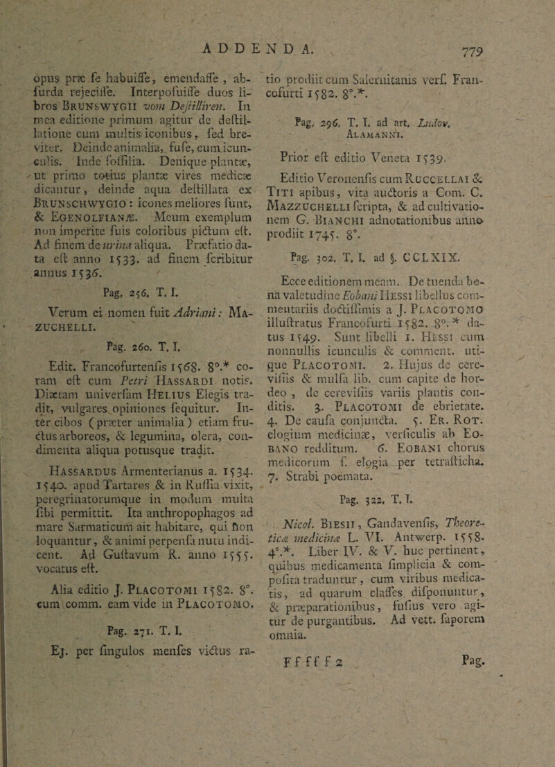 opus pr?e fe habuiffe, emeiidafle , ab- lurda rejecifle. Interpofuiffe duos li¬ bros Brunswygii vom Defiilliren. Iu mea editione primum agitur dc defbil- latione cum multis iconibus, fed bre¬ viter. Deinde animalia, fu fe, cum icun¬ culis. Inde folElia. Denique plantae, •'Ut primo totius plantae vires medicae dicantur, deinde aqua deftillata ex Brunschwygio : icones meliores funt, & Egenolfianal Meum exemplum non imperite fuis coloribus pidum eft. Ad finem de urina aliqua. Praefatio da¬ ta cft anno 1533. ad finem fcribitur annus 1536. ' Pag. 256. T. I. Verum, ei nomen fuit Adriani: Ma- ZUCHELLI. Pag. 260. T. I, Edit. Francofurtenfis 1 8°-* co¬ ram eft cum Petri Hassardi notis. Diaetam univerfam Helius Elegis tra¬ dit, vulgares opiniones fequitur. In¬ ter cibos ( praeter animalia ) etiam fru- dus arboreos, & legumina, olera, con¬ dimenta aliqua potusque tradit. Hassardus Armenterianus a. 1534. 1540. apud Tartaros & in Ruffia vixit, peregrinatorumque in modum multa fibi permittit. Ita anthropophagos ad mare Sarmaticum ait habitare, qui fion loquantur, & animi perpenfa nutu indi¬ cent. Ad Guftavum R. anno 1^55. vocatus eft. Alia editio J. Placotomi 1582. 8°. cum comm. eam vide 111 Placotomo. Pag. 271. T. I. Ej. per fingulos menfes vidus ra¬ tio prodiit cum Salernitanis verf. Fran- cofurti 1582. 8°-* Pag, 29 6. T. T. ad art. Ludov. Alam an ih. Prior eft editio Veneta 1^39. Editio Veronenfis cumRuccEi.LAi Sc Titi apibus, vita audoris a Com. C. Mazzuchelli fcripta, & ad cultivatio- nem G. Bianchi adnotationibus anno prodiit 1745. 8°* Pag. 302. T. I. ad 5. CCLXIX. Ecce editionem meam. De tuenda ba- na valetudine Eobani Hessi libellus com¬ mentariis dodiffirnis a J. Placotomo illuftratus Francofurti 1582. 8°- * da¬ tus 1^49. Sunt libelli 1. Hessi cum nonnullis icunculis & comment. uti¬ que Placotomi. 2, Hujus de cere- viliis & mulfa lib. cum capite de hor¬ deo , de cerevifiis variis plantis con¬ ditis. 3. Placotomi de ebrietate. 4. Dc caufa conjunda. 5. Er. Rot. elogium medicinae, verficulis ah Eo- bano redditum. 6. Eobani chorus medicorum f. elogia per tetrafticha. 7. Strabi poemata. Pag. 322, T. T. Nicol. Biesii , Gandavenfis, Theore- ticcC medicina L. VI. Antwerp. 1^58* 40.*. Liber IV. & V. huc pertinent, quibus medicamenta fimplicia & cotn- pofita traduntur , cum viribus medica¬ tis, ad quarum claifcs difpoiiuntur, & praeparationibus, lufius vero agi¬ tur de purgantibus. Ad vett. faporem omnia. - \