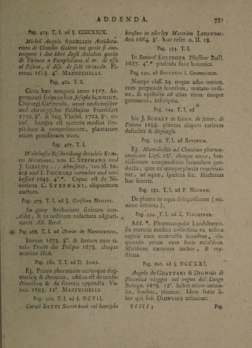ADDENDA. Pag. 41 j. T. I. ad §. CCCCXXIX. Michel Angelo Angelico Antulotci¬ rium di Claudio Galeno nel quale fi con- teugono i due libri degli Antidoti que lio di Tiriaca a Pamphiliano il tr. di ejfa al Pifone , il difc. de fale tiriacale. Fi- renze 1613. 40. Mazzuchelli. Pag. 462. T. I. Circa hsec tempora armo 1^17. Ar¬ gentorati fcriptus fnit Jofephi ScHMlDT, Chirurgi Caitrenlis, neuer medicinifcher und chirurgifher Feldkajlen Frankfurt 1710. 8°- & Aug. Vlndel. 1722. 8a* rc- cuf. Integra cit materia medica lim- plicium & compofitorum, plantarum etiam potiilimum vires. Pag. 467. T. I. Wahrbafte Befchreibung des edeln Kreni¬ tes Nicotianai, von C. Stephano und J. Libaldo . . . uberfetzt, von M. Se- BIZ und T. Fischard vermehrt und ver¬ te ej fert 1643. 40.*. Caput eft de Ni- cotiana C. Stephani, aliquantum audum. Pag. 479. T. T. ad §. ChrijHan Msnzrl. Su guey herbarium finicum con¬ scidit, & in ordinem redadum adgluti- navit AB. Berol. c Pag. 488. T. I. ad Charles de Monstreuil. Iterum 1573. 8°. & iterum cum ti¬ tulo Traite des Tuli pes 1678. absque nomine Hlr. Pag. 520. T. I. ad D. A uda. Ej. Praxis pharmache utriusque dog¬ maticae & chemicae, addita elt de confe- dionibus & de fecretis appendix Ve- ‘nez. 1683. 12°. Mazzuchelli. Pag. 522. T. I. ad §. DC VI 1. Carali Batti Secret booh vel heerlyke n* konjlen in allerley Materi en Leeuwaar- den K554. 8a- huc refer 11. II. 18. Pag. T. I. In Sanmel Eglinger Thejibus Bafib 1(557. 4°-* plufcuia funt botanica. Pag, 540. ad Boccon:i I, Germanicum. Nempe oblf. 24. neque adeo omnes, cum perpaucis iconibus, mutato ordi¬ ne, & epiitolis ad alios viros eosque germanos, inferiptis. Pag. S44- T. T. ad hic J. Bobart in Gioru. de letter. di Parma 1588- plantas aliquas rariores deferibit & depingit. Pag. 553, T, I. ad Rivinum, Ej. Manndu&io ad Chemiam pharma¬ ceuticam Lipl. 12°. absque anno, bre- viilimum compendium fecundum pro- duda , quae ex quaqueplanta requirun¬ tur , ut aquae, fpiritus &c. Hadenus huc fecerit. Pag. 581, T. I, ad P. Michon'. De planta in aqua deliquefcente ( mi¬ nime dehmta ). Pag. 594.^7.1. ad C. Vikliikbhr. Add. *. Pharmacopolae Landshuten- fis materia medica colleditia ex tribus regnis cum nonnullis iconibus , .ali¬ quando etiam cum locis natalibus. Miri heus exterum audor , & my- iticus. Pag. 600. ad §. DCCXXI. Angelo deGuATTANi &D10NIGI di Piacenza viaggio nel regno dei Cungo Jlologn. 1578. 12°. liabet etiam anima¬ lia , frudus, plantas. Idem forte li¬ ber qui foli Dionysio tribuitur. Fffff? Pag.