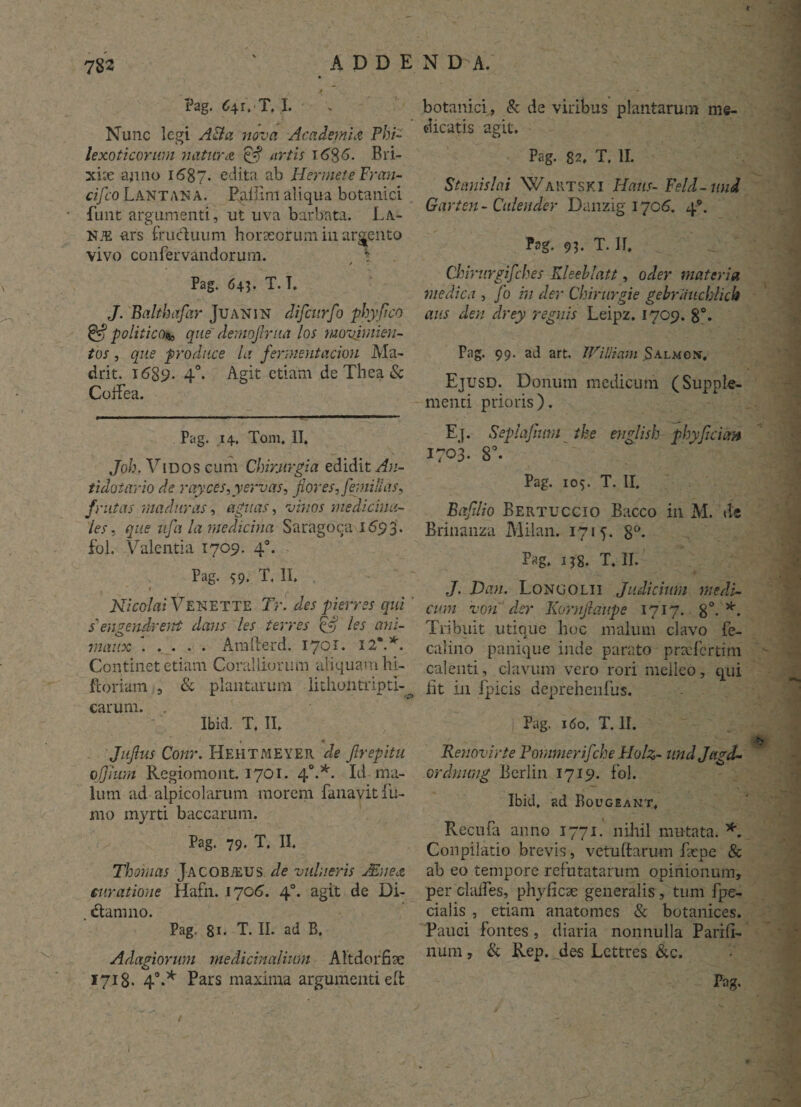782 Pag. C\ r. T. I. Nunc legi ABa nova Academia Phi- lexoticorwn natura & artis i6%6. Bri¬ xiae anno 1687. edita ab Hermete Fran- cifco Lantana. Rallinl aliqua botanici fimt argumenti, ut uva barbata. La- nje ars fructuum horaeorum in arcento vivo confervandorum. S / Pag. 643. T. T. J. Balthafar Juanin difcurfo phy fico & politico*, que dernofirua los movjmien- tos, que produce la fermentacion Ma~ drit. i689- 4°* Agit etiam de Thea & Coifea. Pag. 14. Tom, II. Joh. Vmos cum Chirurgia edidit An- tidotario de rayces,yervas, fiores, femillas, frutas maduras, agnas, vinos medicina¬ les, que ufa la medicina Saragoca 1693. fol. Valentia 1709. 40. Pag. 59. T, II. f Nicolai VENETTE Tr. des p i erres qui ' s'engendrent dans les terres & les ani- maux . . . . . Amfterd. 1701. 12*.*. Continet etiam Coralliorum aliquam hi- ftoriam , & plantarum litliolitripd- carum. . Ibid. T. II. _ « * Jujlus Conr. Hehtmeyer de Jlrepitu ojjium Regiomont. 1701. 40.*. Id ma¬ lum ad aipicolarum morem fanavit fu¬ mo myrti baccarum. Pag. 79. T. II. Thoinas Jacobjeus de vulneris Alnea, curatione Hafn. 17019. 40. agit de Di- . dtamno. Pag. 8i- T. II. ad B. Adagiorum medicinalium Altdorfiae botanici, & de viribus plantarum me¬ dicatis agit. Pag. 82. T. II. Stanislai Wartski Hatts- Feld-und Garten - Culeuder Danzig 1706. 4*. Pag. 93. T. IT. Chirurgifches Kleehlatt, oder materia medica , fo in der Chirurgie gebriiiiclylick aus den drey regnis Leipz. 1709. 8°. Pag. 99. ad art, JFi Ili ani S almos, Ejusd. Donum medicum (Supple¬ menti prioris). Ej. Seplafmm the english phyjiciim 1703. 8°. Pag. 105. T. II. Baftlio Bertuccio Bacco in M. de Brinanza Milan. 1715. 8°. Pag. i?8. T. II. J. Dau. Longolii Judicium medi¬ cum voti der Kornjlaupe 1717. 8°- *. Tribuit utique huc malum clavo fe- calino panique inde parato praefertim calenti, clavum vero rori melleo, qui iit in fpicis deprehenfus. Pag. 160, T. II. Renovirte Pornmerifche Holz- undjtigd- ordnung Berlin 1719. fol. Ibid, ad Bougeant, Recufa anno 1771. nihil mutata. * Conpilatio brevis, vetu(tarum faepe & ab eo tempore refutatarum opinionum, per clades, phyficae generalis, tum fpe- cialis , etiam anatomes & botanices. Pauci fontes, diaria nonnulla Parifi- num, & Rep. des Lettres &c,