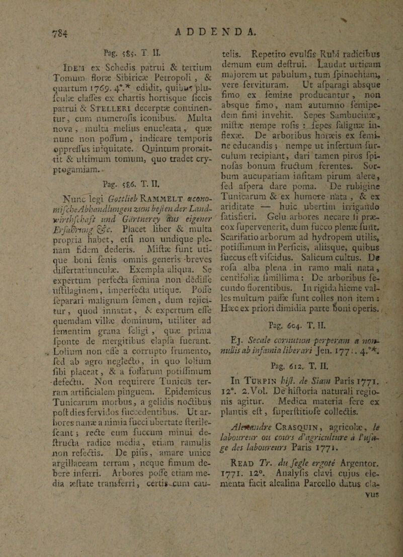 / 784 ADDI Pag. T. II. Idem ex Schedis patrui & tertium Tomum florae Sibiricx Petropoli , & quartum 1769. 4*.* edidit, quihu* piu- Iculx clafles ex chartis hortisque ficcis patrui & Stelleri decerptae continen¬ tur, cum numerofis iconibus. Multa nova , inulta melius enucleata , quae nunc non polfum, indicare temporis ©ppreflus iniquitate. Quintum promit¬ tit & ultimum tomum, quo tradet cry- ptogamiam. Pag. $£<5. T. II. Nunc legi Goitlieb Rammelt cecono- mifcheAbhandhmgen zimi bejleu der Land- wirthfchaft und Giirtnerey frus eigener JSrfafihiug &c. Placet liber & multa propria habet, etfi non undique ple¬ nam fldem dederis. Miiiae funt uti¬ que boni fenis omnis generis -breves diflertatiunculx. Exempla aliqua. Se expertum perfeda femina non dedifle uftilaginem, imperfeda utique. Poife feparari malignum femen, dum rejici¬ tur , quod innatat, & expertum elfe quemdam villx dominum, utiliter ad fementim grana feligi , qux prima Jponte de mergitibus elapfa fuerant. , Lolium non 'efle a corrupto frumento, fed ab agro negledo, in quo lolium fbi placeat, & a foifarum potiffimum •defedu. Non requirere Tunicas ter¬ ram artificialem pinguem. Epidemicus Tunicarum morbus, a gelidis nodibus poli dies fervidos fuccedentibus. Ut ar¬ bores nana: a nimia fucci ubertate fterile- fcant; rede cum fuceum minui de- ftruda radice media, etiam ramulis non refectis. De pilis, amare unice argillaceam terram , neque fimum de¬ bere inferri. Arbores poife etiam me¬ dia xftate transferri, certis-cum cau- % N D A. telis. Repetito evulfis Rubi radicibus demum eum deftrui. Laudat urticam majorem ut pabulum, tum fpinachiam, vere fervituram. Ut afparagi absque fimo ex femine producantur, non absque fimo, nam autumno lentipe¬ dem fimi invehit. Sepes Sambucinx, miftx nempe rofis : _fepes faligme in- flexx. De arboribus horaeis ex femi¬ ne educandis ; nempe ut infertum Hir¬ culum recipiant, dari tamen piros fpi- nofas bonum frudum ferentes. Sor¬ bum aucupariam infitam pirum alere, fed afpera dare poma. De rubigine Tunicarum & ex humere n’ata , d ex ariditate ■— huic ubertim irrigando fatisfieri. Gelu arbores necare fi prx- coxfupervenerit, dum fucco plenxfuut. Scarifatio arborum ad hydropem utilis* potiflimum in Perficis, aliisque, quibus fueeus eft vifeidus. Salicum cultus. De rofa alba plena in ramo mali nata, centirolix limillima : Dc arboribus fe¬ cundo florentibus. I11 rigida hieme val¬ les multum paifx funt colles non item : Hxc ex priori dimidia parte boni operis. Pag. 6c4. T. II. Ej. Secale cornutum perperam a non¬ nullis ab Infa) ni a liberari Jen. 177;. 4.0*. u . <■’ ' »• vr . Pag. 612. T. II. In Tukpin hifl. de Siam Paris 1771. 12°. 2.V0I. De hiftoria naturali regio- nis agitur. Ivledi.ca materia fere ex plantis cft, fuperftitiofe colledis. Al&Hmdre Crasquin, agricolx, le laboureur ou cours AAagriculture a Aufu¬ ge Aes laboureurs Paris 1771. Read Tr. Au fegle ergote Argentor. 1771. 12°. Analyfis clavi cujus ele¬ menta facit alcalina Parccllo datus c fa¬ vus