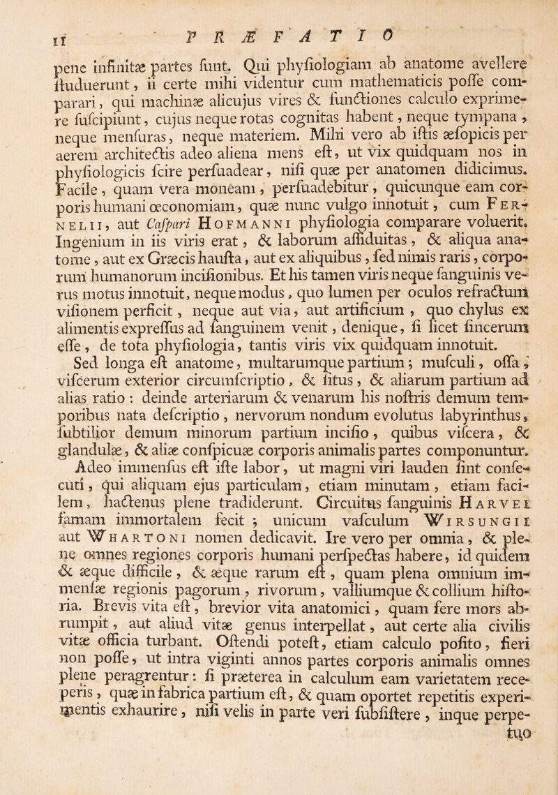 pene infinitae partes funt. (^li phyfiologiam ab anatome avellere Ituduerunt, ii certe mihi videntur cum mathematicis pofle com¬ parari , qui machinae alicujus vires & fundtiones calculo exprime¬ re fufcipiunt, cujus neque rotas cognitas habent, neque tympana , neque menfuras, neque materiem. Mihi vero ab iftis sefopicis per aerem architeftis adeo aliena mens eft, ut vix quidquam nos in phyfiologicis fcire perfuadear, nifi quae per anatomen didicimus. Facile , quam vera moneam , perfuadebitur, quicunque eam cor¬ poris humani oeconomiam, quae nunc vulgo innotuit, cum Fer- N E L11, aut Cafpari H o F M A N N i phyfiologia comparare voluerit. Ingenium in iis viris erat, & laborum affiduitas , _6e aliqua ana¬ tome , aut ex Graecis haufta, aut ex aliquibus, fed nimis raris, corpo¬ rum' humanorum incifionibus. Et his tamen vilis neque fanguinis ve¬ rus motus innotuit, neque modus, quo lumen per oculos refradtuni vifionem perficit, neque aut via, aut artificium , quo chylus ex alimentis expreffus ad languinem venit, denique, li licet lincerum eflfe , de tota phyfiologia, tantis viris vix quidquam innotuit. Sed longa eft anatome, raultarumque partium; mufculi, ofla , vifcerum exterior circumfcriptio , & litus , & aliarum partium ad alias ratio : deinde arteriarum & venarum his noftris demum tem¬ poribus nata defcriptio, nerviorum nondum evolutus labyrinthus > fubtilior demum minorum partium incifio, quibus vifcera, & glandulae, & aliae confpicuae corporis animalis partes componuntur. Adeo immenfus eft ifte labor, ut magni viri lauden nnt confe- cud , qui aliquam ejus particulam, etiam minutam , etiam faci¬ lem , haddenus plene tradiderunt. Circuitus fanguinis H a r v e t famam immortalem fecit ; unicum vafculum Wirsungii aut Wh A R T o NI nomen dedicavit. Ire vero per omnia, & ple¬ ne omnes regiones corpoiis hiunani perlpeddas habere, id quidem Sc seque difficile , & seque rarum eft , quam plena omnium im- menfse regionis pagorum , rivorum, valliumque & collium hifto- ria. Brevis vita eft , brevior vita anatomici, quam fere mors ab¬ rumpit , aut ahud vitse genus interpellat, aut certe alia civihs vitae officia turbant. Oftendi poteft, etiam calculo pofito, fieri non poffe > ut intra viginti annos partes corporis animalis omnes plene peragrentur: fi pr^terea in calculum eam varietatem rece¬ peris , quae in fabrica partium eft, & quam oportet repetitis experi¬ mentis exhaurire, nifi velis in parte veri fubfiftere , inque perpe- tu,o