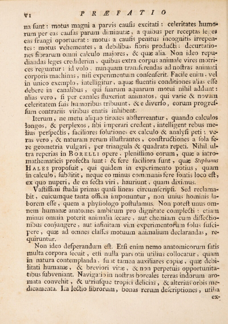 prmfatio Ba funt; motus magni a parvis caulis excitati: celeritates humo» per eas caulas parum chminut^e ? a c|iiii3US per receptas le^^es eas frangi oportuerat: motu i a caulis penitus incognitis irrepen¬ tes ; motus vehementes, a debilibus fioris produdti; decurtatio- jies fiorarum omni calculo majores? quae aha. Non ideo repu¬ diandas leges crediderim , quibus extra corpus animale vires morri- ces resuntur : id volo , nunquam transferendas ad noftras animati corporis machinas, nili experimentum confenferit. Facile enim, vel in unico exemplo, intelligitur, aqute fluentis conditiones ahas elTe debere in canalibus , qiii luarum aquarum motui nihil addunt: alias vero, fi per canales fluxerint animatos, qui varie & novam celeritatem fuis humoribus tribuunt, cN e diverlo, eorum progref- fum contrariis viribus enatis inhibent. Iterum, ne metu alicjuo tirones abfterreantur, quando calculos longos, & perplexos, libi imperari credent, inteiligent rebus me¬ lius peribediis, faciliores folutiones ex calculo & analyli peti •, ve¬ ras vero , & naturam rerum illuftrantes, conftrudtiones a fola fe¬ re geometria vulgari, per triangula & quadrata repeti. Nihil ul¬ tra reperias in Borelli opere , pleniflimo eorum, quae a iatro- mathematicis profedla lunt: & fere laciliora funt, quae Stephams Hales propofuit, qui quidem in experimento potius, quam in calculo, fubllitit, neque eo minus communis fere fontis loco eft» ex quo nuperi, de ea fedla viri, hauriunt, quam diximus. Vaftiffimi ftudii primas quali lineas circumlcripli. Sed reclama¬ bit , cuicumque tanta officia imponuntur , non unius hominis la¬ borem efle , quem a phyliologo poftulamus. Non poteft unus om- Bem humanae anatomes ambitum pro dignitate compledli ; etiam minus omnia poterit animalia iecare , aut chemiam cum dilTedlio- iiibus conjungere , aut infinitam vim experimentorum Iblus fufei- pere , quae ad omnes clalfcs motuum animalium declarandas, re¬ quiruntur. N on ideo delperandum eft. Etli enim nemo anatomicorum fatis multa corpora fecuit, etli nulla pars otii utilius collocatur, quam In natura contemplanda, fu it tamen auxiliares copiae, quae debi¬ litati humanae, & brevdori vitae, benon perpetuis opportunita¬ tibus fubveniaiit. Navigabo in noftras boreales terras indorum aro¬ mata convehit, & utriulque tropici delicias , & alterius orbis me¬ dicamenta. Ita leiftio librorum, bonas rerum descriptiones, utiha