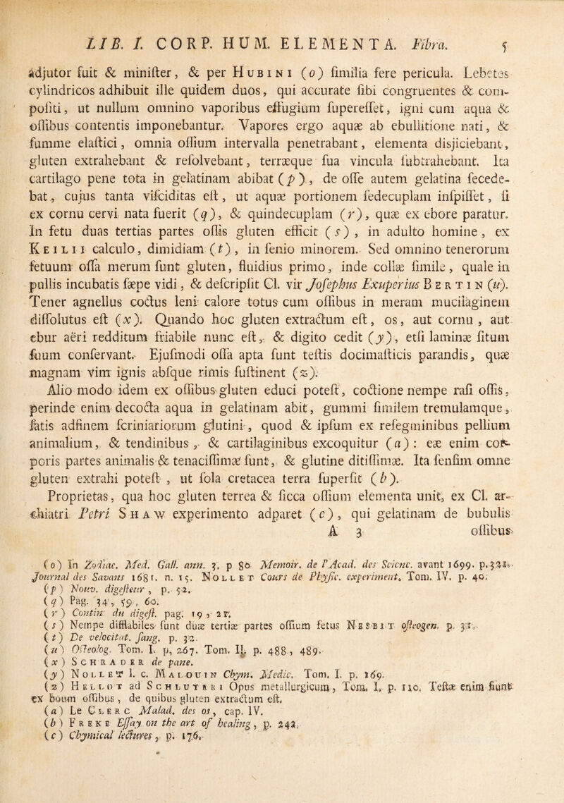 adjutor fuit & minifter, &perHuBiNi (o) fimilia fere pericula. Lebetes cylindricos adhibuit ille quidem duos, qui accurate fibi congruentes & coni- ' pofiti, ut nullum omnino vaporibus eftugium fupereffet, igni cum aqua & oflibus contentis imponebantur. Vapores ergo aquae ab ebullitione nati, & fumme elaftici, omnia ofllum intervalla penetrabant, elementa disjiciebant, gluten extrahebant & refolvebant, terraeque fua vincula Ihbtrahebant. Ita cartilago pene tota in gelatinam abibat (/?)., de ofTe autem gelatiha fecede- bat, cujus tanta vifciditas eft, ut aquae portionem fedecuplam infpiflet, li ex cornu cervi nata fuerit (q), & quindecuplam (r), quae ex ebore paratur. In fetu duas tertias partes oflis gluten efficit (s) , in adulto homine, ex K E I L 11 calculo, dimidiam (t) , in fenio minorem.- Sed omnino tenerorum fetuum offa merum funt gluten, fluidius primo, inde collae fimile, quale in pullis incubatis faepe vidi, & defcripfit Gl. vir Jofephm Exuperm B e r t i n (li). Tener agnellus codus leni calore totus cum offibus in meram muciiaginein diffolutus eft (x). Quando hoc gluten extradum eft, os, aut cornu , aut ebur aeri redditum friabile nunc eft, & digito cedit (j)*, etfi laminae fituin flium confervant.'- Ejufmodi olla apta funt teftis docimafticis parandis, quae magnam vim ignis abfque rimis fuftinent (ss); Alio modo idem ex offibus gluten educi poteft, codione nempe mfi offis, perinde enim decoda aqua in gelatinam abit, gummi fimilern treinulamque, fatis adfinem fcriniariorum glutini, quod & ipfum ex refegminibus pellium animalium, & tendinibus ,• & cartilaginibus excoquitur (a): eae enim cot^ peris partes animalis & tenaciffimae funt, & glutine ditiffiimae. Ita fenfim omne glutem extrahi poteft' , ut fola cretacea terra ffiperfit (^). Proprietas, qua hoc gluten terrea & ficca ofliuin elementa unit, ex Gl. ar» chiatri. Peiri Sha w experimento adparet ( c), qui gelatinam’de bubulis A 3 offibus^ (o) Ih Zodiac, Med. GalL ann, p go Memoir. de PAcad. des Sck?2c. avant 1699. Journal des Savasis 1680 n. i<;. Nollet Cours de Ph^Jic. ex^erimeiit. Toni. IV, p. 40. ilp) Idouv, digejhur , p. 52, {q) Pag. ^9 , 60. (r ) Contin: du digefl. pag; 19 ,• 2r. ( j ) Nernpe difflabiles'funt du^ tertias partes ofTium fetus Nss-bit (Jleogen, p. De velocitat. fang. p. {u^ Ofleolog. Tom. L p, 2-67. Tom. IL p. 4885 4S9’ ) SCHRADER de paJiC. iy) N 0 L L E *r 1. c. M al-ouin Cbym, Medie. Tom. I. p. 169. (z) H E L L o T ad S c H L u T E K I Opus jiietallurgiguiu, Tom. T p. iio. TeftsB enim CX boum ofTibus , de quibus gluten extradum eft, (a) Le Glerc MAad. des os ^ cap. IV. (b) F R E K E Ejfdy on the art of bealing, p. Z4^; (c) Chymleal Ikfum y p. i%6,- \