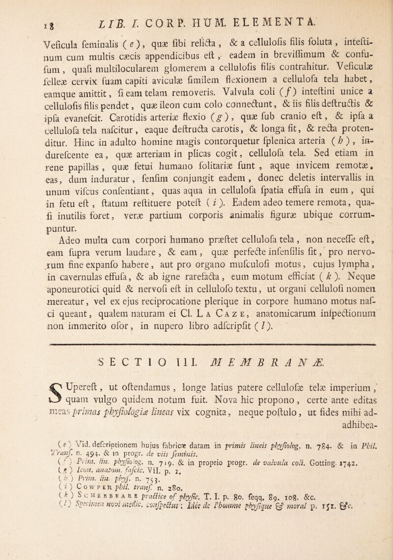 Yeficula feminalis (e), quae fibi relida , & a cellulofis filis foluta , intefti- num cum multis c^cis appendicibus elteadem in breviffimum & coiifu- fum, quafi multilocularem glomerem a cellulofis filis contrahitur. Veficulae felleae cervix fuam capiti aviculae fimilem flexionem a eellulofa tela habet, eamque amittit, fi eam telam removeris. Valvula coli (/) inteftini unice a cellulofis filis pendet, qu^ ileon cum colo connedunt^ & iis filis deftrudis & ipfa evanefcit. Carotidis arteriae flexio (g), quae fub cranio eft , & ipfa a eellulofa tela nafeitur , eaque deftruda carotis, & longa fit, & reda proten- ditur. Hinc in adulto homine magis contorquetur fplenica arteria (h) , in- durefeente ea, quae arteriam in plicas cogit, eellulofa tela. Sed etiam ia rene papillas , quae fetui humano folitariae funt ^ aque invicem remota * eas, dum induratur, fenfini conjungit eadem, donec deletis intervallis in unum vifcus confentiant, quas aqua in eellulofa fpatia effufa in eum, qui in fetu eft , ftatum reftituere poteft ( i ). Eadem adeo temere remota, qua« fi inutilis foret, verae partium corporis animalis figura ubique corrum¬ puntur. Adeo multa cum corpori humano praeftet eellulofa tela, non neceffe eft , eam fupra verum laudare , & eam, quae perfecfte infenfilis fit, pro nervo- ,rum fineexpanfo habere, aut pro organo mufculofi motus, cujus lympha, in cavernulas effufa, & ab igne rarefada, eum motum efficiat ( k ). Neque aponeurotici quid & nervofi eft in cellulofo textu, ut organi cellulofi nomen mereatur, vel ex ejus reciprocatione plerique in corpore humano motus naf- ci queant, qualem naturam ei Cl. La Caze, anatomicarum infpedionuni non immerito ofor, in nupero libro adfcripfit ( /), S E C T l O 111. M E M B R A N JE. SUpereft, ut oftendamus, longe latius patere cellulofae telse imperium f quam vulgo quidem notum fuit. Nova hic propono, certe ante editas primas phyjiologia lineas vix cognita, neque poffulo, ut fides mihi ad- adhibea- ,, ( ^ ) ‘^^sfcTiptionem hujus fabricae datam in primis lineis phypolog, n. 784* & in FhiL Trmg. n. 494. & m progr. de viis geminis, (/ } P>'W2. Im, phyjiolog, n. 719. & in proprio progr. de valvula coli, Gotting- 1742. t-®) Icon, a}iaP.ym. fafcic. ViL p. i, ' (h) Prim. lin. phyf. n. 7^5. (i) CowPER phiL tranf. n. 280. ( f ) S c H E B B F. A R E pTaSlice of phyjic. T. I. p. 80. feqq. S9. lOg. &c. {1} Specimsu novi CGnfpefhis; Mk dc fhomme pbyjlque ^ moral p. 151.