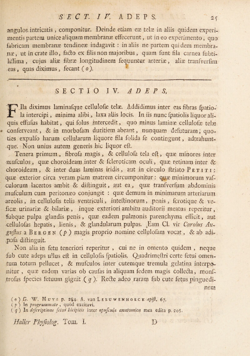 2f angulos.intricatis, componitur. Deinde etiam ex telx in aliis quidem experi¬ mentis partem unice aliquam membranae etFeceriint, ut ineo experimento, quo fabricam membrana tendineae indagavit : in aliis ne partem quidem membra¬ nae, ut in crate illo, fado ex filis non majoribus , quam funt fila carnea fubti- liflima, cujus aliae fibrae longitudinem fequuntur arteriae, aliae tranfverfim eaSj quas diximus 3 fecant (o). SECTIO IV. A D E P S. FJla diximus laminafque cellulofe telae. Addidimus inter eas fibras fpatio- la intercipi, minima alibi, laxa aliis locis. In iis nunc fpatiolis liquor ali¬ quis effufiis habitat, qui folus intercedit, quo minus lamina cellulofae telse conferveant, & in morbofam duritiem abeant, nunquam defiituram; quo¬ ties expulfo harum cellularum liquore fila folida fe contingunt, adtrahunt- que. Non unius autem generis hic liquor eft. Tenera primum, fibrofa magis, & cellulofa tela eft, quae minores inter mufculos, quae choroideam inter & fcleroticam oculi, quae retinam inter & choroideam, & inter duas laminas iridis, aut in circulo ftriato Petiti; quae exterior circa yeram piam matrem circumponitur : quae minimorum yaf- culorum lacertos ambit & diftinguit, gut ea , quae tranfverfum abdominis mufculum cum peritonaeo conjungit : quae demum in minimarum arteriarum areohs, in cellulofis telis ventriculi, inteft inorum, penis, ferotique & ve- ficae urinariae & bilariae, inque exteriori ambitu auditorii meatus reperitur, fubque pulpa glandis penis, quae eadem pulmonis parenchyma efficit, aut -cellulofas hepatis, lienis, & glandularum pulpas. ^Eam Cl. vir Car olus Au^ gujlus a B E R G E N ip) magis proprio nomine cellplofam vocat, & ab adi:», ,pofa diftinguit Non alia in fetu teneriori reperitur , cui ne in omento quidem , neque fub cute adeps ullus eft in cellulofis fpatiolis, Qjiadrimeftri certe fetui omen¬ tum totum pellucet, & mufculos inter cutemque tremula gclatina interpo¬ nitur , quae eadem varias ob cau&s in aliquam fedem magis colleda, nioiif- trofas fpecies fetuum gignit ( ^ ). Rede adeo raratii fub cute fetus pinguedi- nem ( 0 ) ,G. W. Muy s p. 2§4. h. van L E F u w ENH 0 E c K 67. ( p ) In programmate , quod excitavi. (^) In deferiptioue fitus bicipitis inier opnfcula anatomica mea edita p. Halkr Pb^pjiolog, Tom. L D