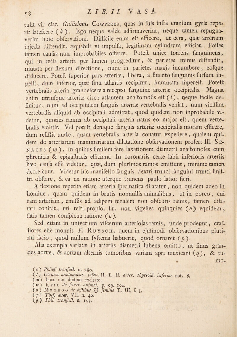 58 tulit vir clar. GidUelmus Cowperus , quas in fuis infra cranium gyris repe- rit latefcere ( ^ ) . Ego neque valde adfirmaverim, neque tamen repugna¬ verim huic obfervationi. Diflicile enim eft efficere, ut cera, quae arteriam injefta difiendit, ^quabili vi inipulfa, legitimam cylindrum efficiat. Poffes tamen caufas noii improbabiles offerre. Potefl unice torrens fanguineus, qui in reda arteria per lumen progreditur, & parietes minus diitendit, mutata per flexum diredione, nunc in parietes magis incumbere, eofque diducere. Potefl fuperior pars arteriae, libera, a fluento fanguinis furfum in- pelli, dum inferior, quae finu atlantis recipitur, immutata fuperefl. Potefl: vertebralis arteria grandefeere a recepto fanguine arteriae occipitalis. Magna enim utriufque arteriae circa atlantem anaflomofis efl (/), neque facile de¬ finitur , num ad occipitalem fanguis arteriae vertebralis veniat, num viciffim vertebralis aliquid ab occipitali admittat, quod quidem non inprobabile vi¬ detur, quoties ramus ab occipitali arteria natus eo major efl, quem verte¬ bralis emittit. Vel potefl denique fanguis arteriae occipitalis moram efficere, dum refiRit undae, quam vertebralis arteria conatur expellere, qualem qui¬ dem de arteriarum mammariarum dilatatione obfervationem profert 111. S e- NACus (m), in quibus fimilem fere laxationem diametri anaflomofes cum phrenicis & epigaflricis efficiunt. In coronariis certe labii inferioris arteriis haec caufa effe videtur, quae, dum plurimos ramos emittunt, minime tamen decrefeunt. Videtur hic manifePto fanguis dextri trunci fanguini trunci flnif- tri obflare, & ea ex ratione uterque truncus paulo latior fieri. A flexione repetita etiam arteria fpermatica dilatatur, non quidem adeo in homine , quam quidem in brutis nonnullis animalibus, ut in porco , cui eam arteriam, emiffis ad adipem renalem non obfcuris ramis, tamen dila¬ tari conflat, uti tefli propior fit, non vigefies quinquies (f/) equidem, fatis tamen confpicua ratione (o). Sed etiam in univerfum vifcerum arteriolas ramis, unde prodeunt, craf- fiores effe monuit F, Ruysch, quem in ejufmodi obfervationibus pluri¬ mi facio, quod nullum fyflema habuerit, quod ornaret (p). Alia exempla variatae in arteriis diametri lubens omitto, ut finus gran¬ des aortae, & aortam alternis tumoribus variam apri mexicani (^), & tu- mo- {k) Fhihf. tranfaB. n. 280. ( l) Icomim anatomicar. fafeie, II. T. IL arter, tbyreoid. mferior not. 6. (?«) Logo non dudum excitato. (72) de fecret. animal, p. 99, 100. ( 0 ) M 0 N I 0 o de tejiibm ^ femhie T, IIL f. 5, (p) Thef. anat. VIL n. 40. (f ) VbiL tranfaB» n. 155»