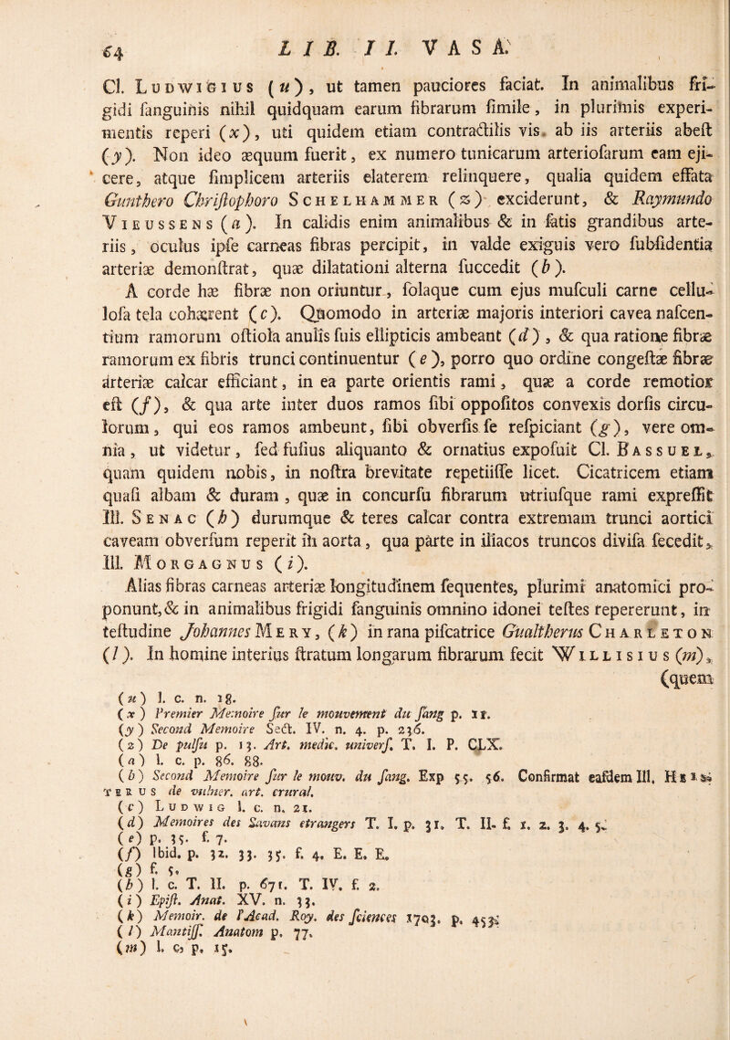 1 ^4 Cl. Ludwigius (^/), ut tamen pauciores faciat. In animalibus fri¬ gidi fanguinis nihil quidquam earum fibrarum fimile, in plurimis experi¬ mentis reperi (x), uti quidem etiam contradilis vis, ab iis arteriis abeft (y). Non ideo asquum fuerit, ex numero tunicarum arteriofarum eam eji^ ‘ cere, atque fimplicem arteriis elaterem relinquere, qualia quidem effata Gunthero Chrljlophoro Schelhammer (^) exciderunt, & Raymundo ViEussENs(/i). In calidis enim animalibus & in fatis grandibus arte¬ riis, oculus ipfe carneas fibras percipit, in valde exiguis vero fubfidentia arteriae demonftrat, quae dilatationi alterna fuccedit (^ ). A corde hae fibrae non oriuntur , folaque cum ejus mufculi carne cellu- lofa tela cohaarent (c). Quomodo in arteriae majoris interiori cavea nafcen- tium ramorum oftiola anulis fuis ellipticis ambeant (fif) , & qua ratione fibrae ramorum ex fibris trunci continuentur ( ^), porro quo ordine congefti fibrae arteriae calcar efficiant, in ea parte orientis rami, quae a corde remotior cft (/), & qua arte inter duos ramos fibi oppofitos convexis dorfis circu¬ lorum, qui eos ramos ambeunt, fibi obverfis fe refpiciant Q), vere om¬ nia , ut videtur , fed fulius aliquanto & ornatius expofuit Cl. F a s s u e i, quam quidem nobis, in noftra brevitate repetiifle licet. Cicatricem etiam qnafi albam «fe duram , quae in concurfu fibrarum utriufque rami expreffit 111. S E N A c () durumquc fe teres calcar contra extremam trunci aortici caveam obverfum reperit ih aorta, qua parte in iliacos truncos divifa fecedit^^ 111. Morgagnus ( i). Alias fibras carneas arteriae longitudinem fequentes, plurimi anatomici pro¬ ponunt, & in animalibus frigidi fanguinis omnino idonei teftes fepererunt, in teftudine Jobannes Me r y, {k') in rana pifcatrice Gualtherm Ch a r l et o n (/). In homine interius ftratum longarum fibrarum fecit Willisius (m) 1. c. n. ig. ( AT ) IWemier Memoire fur U mmvtment du fang p. 1 r. {y) Second Memoire Se(ft. IV. n. 4. p. 246. (z) De pulfu p. IX. Ari, medk, univerf T. I. P. CLX. ia') 1. c. p. %6. 88. (5) Second Memoire fur le mouv, du fang, Exp 55. 56. Confirmat eafilem 111, Kb3 S4 T I s u s de mihier. art. crural, (f ) L u D w I G 1. c. n, zx, (d) Memoires des Rivans etrangers T. I, p. 51, T. II- f. t, 2. 3. 4. 5^ ( 0 p. U- f- 7- (/) Ibid, p. 32. 33. 3^. f. 4. E. E. E. (5) f S. {b) 1. c. T. 11. p. 6^1, T. IV. £ 2, (i) Epift. Anat, XV. n. 33. (1) Memoir. de l'Acad. Roy, des fdetices Xiexi, P. 4^2^ ( /) Mantijf, Anatom p. 77. 1. C5 p,