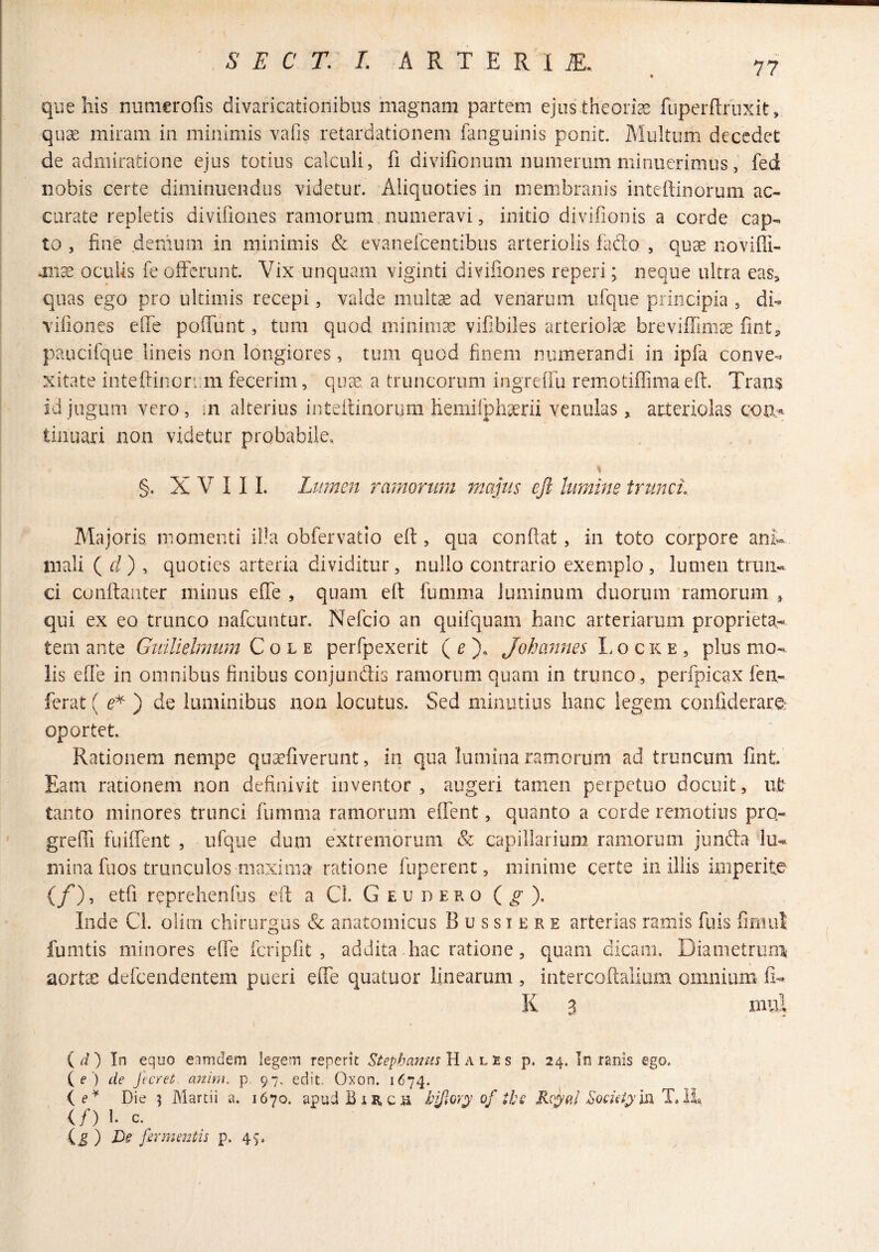 que his numerofis divaricationibus magnam partem ejus theoriEe fuperftiiixit, quae miram in minimis vafis retardationem fanguinis ponit. Multum decedet de admiratione ejus totius calculi, fi divifionum numerum minuerimus, fed nobis certe diminuendus videtur. Aliquoties in membranis intefiinorum ac¬ curate repletis divifiones ramorum.numeravi, initio divifionis a corde cap¬ to , fine denium in minimis & evaneicentibus arteriolis iado , quae noviffi- mx. oculis fe offerunt. Vix unquam viginti divifiones reperi; neque ultra eas^ quas ego pro ultimis recepi, valde multae ad venarum ufque principia , di- vifiones efie poffunt, tum quod minimae vifibiles arteriolae breviffim^ fiot^ paucifque lineis non longiores, tum quod finem numerandi in ipfa conve¬ xitate intefiinorum fecerim, quae a truncorum ingreffu remotiflima efi. Trans id jugum vero, in alterius intefiinorum hemifphaerii venulas, arteriolas con,^ tinuari non videtur probabile. % §. X V 1 11. Lumen ramorum majus ejl lumine trunci. Majoris, momenti il!a obfervatio efi, qua conflat, in toto corpore anK mali ( d') , quoties arteria dividitur, nullo contrario exemplo, lumen trun¬ ci coiifianter minus effe , quam efi fumma luminum duorum ramorum , qui ex eo trunco nafcuntur. Nefeio an quifquam hanc arteriarum proprieta¬ tem ante Guilielmum Cole perfpexerit ( ^ Johannes I. o c k e , plus mo¬ lis effe in omnibus finibus conjundis ramorum quam in trunco, perfpicax fen- ferat ( e'^ ) de luminibus non locutus. Sed minutius hanc legem confiderare: oportet. Rationem nempe quaefiverunt, in qua lumina ramorum ad truncum fint Eam rationem non definivit inventor, augeri tamen perpetuo docuit, iit tanto minores trunci fumma ramorum effent, quanto a corde remotius pro- grelTi fuiffent , ufque dum extremorum & capillarium ramorum junda lu¬ mina fuos trunculos maxima ratione fuperent, minime certe in iliis imperite (/), etfi reprehendis efi; a Cl. G eu deko ), Inde Cl. oliiii chirurgus & anatomicus B u s s i e r e arterias ramis fuis fimul' fumtis minores effe fcripfit , addita hac ratione, quam dicam. Diametrum aorta; dercendentem pueri effe quatuor linearum , iiitercofialium omnium fi- K B mul {d') In equo eamdem legem reperit Stephamis Hales p. 24. In ranis ego. ( f') de Jieret anini. p. 97. edit. Oxon. 1674. ( Die ^ Martii a. 1670. apud BiR,ca bjjloyps of ths Rcyal T, IL (/) 1. c. ig) De fermentis p. 45.